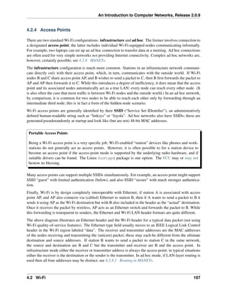 An Introduction to Computer Networks, Release 2.0.9
4.2.4 Access Points
There are two standard Wi-Fi configurations: infrastructure and ad hoc. The former involves connection to
a designated access point; the latter includes individual Wi-Fi-equipped nodes communicating informally.
For example, two laptops can set up an ad hoc connection to transfer data at a meeting. Ad hoc connections
are often used for very simple networks not providing Internet connectivity. Complex ad hoc networks are,
however, certainly possible; see 4.2.8 MANETs.
The infrastructure configuration is much more common. Stations in an infrastructure network communi-
cate directly only with their access point, which, in turn, communicates with the outside world. If Wi-Fi
nodes B and C share access point AP, and B wishes to send a packet to C, then B first forwards the packet to
AP and AP then forwards it to C. While this introduces a degree of inefficiency, it does mean that the access
point and its associated nodes automatically act as a true LAN: every node can reach every other node. (It
is also often the case that most traffic is between Wi-Fi nodes and the outside world.) In an ad hoc network,
by comparison, it is common for two nodes to be able to reach each other only by forwarding through an
intermediate third node; this is in fact a form of the hidden-node scenario.
Wi-Fi access points are generally identified by their SSID (“Service Set IDentifier”), an administratively
defined human-readable string such as “linksys” or “loyola”. Ad hoc networks also have SSIDs; these are
generated pseudorandomly at startup and look like (but are not) 48-bit MAC addresses.
Portable Access Points
Being a Wi-Fi access point is a very specific job; Wi-Fi-enabled “station” devices like phones and work-
stations do not generally act as access points. However, it is often possible to for a station device to
become an access point if the access-point mode is supported by the underlying radio hardware, and if
suitable drivers can be found. The Linux hostapd package is one option. The FCC may or may not
bestow its blessing.
Many access points can support multiple SSIDs simultaneously. For example, an access point might support
SSID “guest” with limited authentication (below), and also SSID “secure” with much stronger authentica-
tion.
Finally, Wi-Fi is by design completely interoperable with Ethernet; if station A is associated with access
point AP, and AP also connects via (cabled) Ethernet to station B, then if A wants to send a packet to B it
sends it using AP as the Wi-Fi destination but with B also included in the header as the “actual” destination.
Once it receives the packet by wireless, AP acts as an Ethernet switch and forwards the packet to B. While
this forwarding is transparent to senders, the Ethernet and Wi-Fi LAN header formats are quite different.
The above diagram illustrates an Ethernet header and the Wi-Fi header for a typical data packet (not using
Wi-Fi quality-of-service features). The Ethernet type field usually moves to an IEEE Logical Link Control
header in the Wi-Fi region labeled “data”. The receiver and transmitter addresses are the MAC addresses
of the nodes receiving and transmitting the (unicast) packet; these may each be different from the ultimate
destination and source addresses. If station B wants to send a packet to station C in the same network,
the source and destination are B and C but the transmitter and receiver are B and the access point. In
infrastructure mode either the receiver or transmitter address is always the access point; in typical situations
either the receiver is the destination or the sender is the transmitter. In ad hoc mode, if LAN-layer routing is
used then all four addresses may be distinct; see 4.2.8.1 Routing in MANETs.
4.2 Wi-Fi 107
 