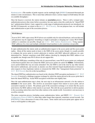An Introduction to Computer Networks, Release 2.0.9
Randomization. (The number of probe requests can be startlingly high; [HSBS15] measured thousands per
minute in some circumstances. This is more than sufficient to have a serious impact on both battery life and
on available throughput.)
Once the beacon is received, the station initiates an association process. There is still a vestigial open-
authentication process that comes before association, but once upon a time this could also be “shared WEP
key” authentication (below). Later, support for a wide range of authentication protocols was introduced, via
the 802.1X framework; we return to this in 4.2.5 Wi-Fi Security. For our purposes here, we will include
open authentication as part of the association process.
Wi-Fi Drivers
Even in 2015, 100%-open-source Wi-Fi drivers are available only for selected hardware, and even then not
all operations may be supported. Something as simple in principle as changing one’s source Wi-Fi MAC
address is sometimes not possible, though see 4.2.4.2 MAC Address Randomization. Using separate
MAC addresses for a host and multiple embedded virtual machines is also sometimes not possible.
In open authentication the station sends an authentication request to the access point and the access point
replies. About all the station needs to know is the SSID of the access point, though it is usually possible
to configure the access point to restrict admission to stations with MAC (physical) addresses on a pre-
determined list. Stations sometimes evade MAC-address checking by changing their MAC address to an
acceptable one, though some Wi-Fi drivers do not support this.
Because the SSID plays something of the role of a password here, some Wi-Fi access points are configured
so that beacon packets does not contain the SSID; such access points are said to be hidden. Unfortunately,
access points hidden this way are easily unmasked: first, the SSID is sent in the clear by any other stations
that need to authenticate, and second, an attacker can often transmit forged deauthentication or disassoci-
ation requests to force legitimate stations to retransmit the SSID. (See “management frame protection” in
4.2.5 Wi-Fi Security for a fix to this last problem.)
The shared-WEP-key authentication was based on the (obsolete) WEP encryption mechanism (4.2.5 Wi-Fi
Security). It involved a challenge-response exchange by which the station proved to the access point that it
knew the shared WEP key. Actual WEP encryption would then start slightly later.
Once the open-authentication step is done, the next step in an infrastructure network is for the station to
associate to the access point. This involves an association request from station to access point, and an
association response in return. The primary goal of the association exchange is to ensure that the access
point knows (by MAC address) what stations it can reach. This tells the access point how to deliver packets
to the associating station that come from other stations or the outside world. Association is not necessary in
an ad hoc network.
The entire connection process (including secure authentication, below, and DHCP, 10.3 Dynamic Host
Configuration Protocol (DHCP)), often takes rather longer than expected, sometimes several seconds. See
[PWZMTQ17] for a discussion of some of the causes. Some station and access-point pairs appear not to
work as well together as other pairs.
4.2 Wi-Fi 109
 
