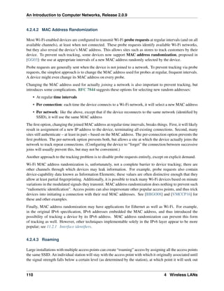 An Introduction to Computer Networks, Release 2.0.9
4.2.4.2 MAC Address Randomization
Most Wi-Fi-enabled devices are configured to transmit Wi-Fi probe requests at regular intervals (and on all
available channels), at least when not connected. These probe requests identify available Wi-Fi networks,
but they also reveal the device’s MAC address. This allows sites such as stores to track customers by their
device. To prevent such tracking, some devices now support MAC address randomization, proposed in
[GG03]: the use at appropriate intervals of a new MAC address randomly selected by the device.
Probe requests are generally sent when the device is not joined to a network. To prevent tracking via probe
requests, the simplest approach is to change the MAC address used for probes at regular, frequent intervals.
A device might even change its MAC address on every probe.
Changing the MAC address used for actually joining a network is also important to prevent tracking, but
introduces some complications. RFC 7844 suggests these options for selecting new random addresses:
• At regular time intervals
• Per connection: each time the device connects to a Wi-Fi network, it will select a new MAC address
• Per network: like the above, except that if the device reconnects to the same network (identified by
SSID), it will use the same MAC address
The first option, changing the joined MAC address at regular time intervals, breaks things. First, it will likely
result in assignment of a new IP address to the device, terminating all existing connections. Second, many
sites still authenticate – at least in part – based on the MAC address. The per-connection option prevents the
first problem. The per-network option prevents both, but allows a site at which the device actually joins the
network to track repeat connections. (Configuring the device to “forget” the connection between successive
joins will usually prevent this, but may not be convenient.)
Another approach to the tracking problem is to disable probe requests entirely, except on explicit demand.
Wi-Fi MAC address randomization is, unfortunately, not a complete barrier to device tracking; there are
other channels through which devices may leak information. For example, probe requests also contain
device-capability data known as Information Elements; these values are often distinctive enough that they
allow at least partial fingerprinting. Additionally, it is possible to track many Wi-Fi devices based on minute
variations in the modulated signals they transmit. MAC address randomization does nothing to prevent such
“radiometric identification”. Access points can also impersonate other popular access points, and thus trick
devices into initiating a connection with their real MAC addresses. See [BBGO08] and [VMCCP16] for
these and other examples.
Finally, MAC address randomization may have applications for Ethernet as well as Wi-Fi. For example,
in the original IPv6 specification, IPv6 addresses embedded the MAC address, and thus introduced the
possibility of tracking a device by its IPv6 address. MAC address randomization can prevent this form
of tracking as well. However, other techniques implementable solely in the IPv6 layer appear to be more
popular; see 11.2.1 Interface identifiers.
4.2.4.3 Roaming
Large installations with multiple access points can create “roaming” access by assigning all the access points
the same SSID. An individual station will stay with the access point with which it originally associated until
the signal strength falls below a certain level (as determined by the station), at which point it will seek out
110 4 Wireless LANs
 