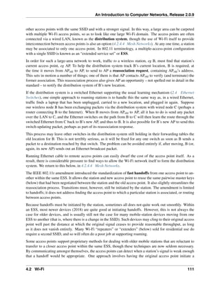 An Introduction to Computer Networks, Release 2.0.9
other access points with the same SSID and with a stronger signal. In this way, a large area can be carpeted
with multiple Wi-Fi access points, so as to look like one large Wi-Fi domain. The access points are often
connected via a wired LAN, known as the distribution system, though the use of Wi-Fi itself to provide
interconnection between access points is also an option (4.2.4.4 Mesh Networks). At any one time, a station
may be associated to only one access point. In 802.11 terminology, a multiple-access-point configuration
with a single SSID is known as an “extended service set” or ESS.
In order for such a large-area network to work, traffic to a wireless station, eg B, must find that station’s
current access point, eg AP. To help the distribution system track B’s current location, B is required, at
the time it moves from APold to AP, to send to AP a reassociation request, containing APold’s address.
This sets in motion a number of things; one of them is that AP contacts APold to verify (and terminate) the
former association. This reassociation process also gives AP an opportunity – not spelled out in detail in the
standard – to notify the distribution system of B’s new location.
If the distribution system is a switched Ethernet supporting the usual learning mechanism (2.4 Ethernet
Switches), one simple approach to roaming stations is to handle this the same way as, in a wired Ethernet,
traffic finds a laptop that has been unplugged, carried to a new location, and plugged in again. Suppose
our wireless node B has been exchanging packets via the distribution system with wired node C (perhaps a
router connecting B to the Internet). When B moves from APold to AP, all it has to do is send any packet
over the LAN to C, and the Ethernet switches on the path from B to C will then learn the route through the
switched Ethernet from C back to B’s new AP, and thus to B. It is also possible for B’s new AP to send this
switch-updating packet, perhaps as part of its reassociation response.
This process may leave other switches in the distribution system still holding in their forwarding tables the
old location for B. This is not terribly serious, as it will be fixed for any one switch as soon as B sends a
packet to a destination reached by that switch. The problem can be avoided entirely if, after moving, B (or,
again, its new AP) sends out an Ethernet broadcast packet.
Running Ethernet cable to remote access points can easily dwarf the cost of the access point itself. As a
result, there is considerable pressure to find ways to allow the Wi-Fi network itself to form the distribution
system. We return to this below, in 4.2.4.4 Mesh Networks.
The IEEE 802.11r amendment introduced the standardization of fast handoffs from one access point to an-
other within the same ESS. It allows the station and new access point to reuse the same pairwise master keys
(below) that had been negotiated between the station and the old access point. It also slightly streamlines the
reassociation process. Transitions must, however, still be initiated by the station. The amendment is limited
to handoffs; it does not address finding the access point to which a particular station is associated, or routing
between access points.
Because handoffs must be initiated by the station, sometimes all does not quite work out smoothly. Within
an ESS, most newer devices (2018) are quite good at initiating handoffs. However, this is not always the
case for older devices, and is usually still not the case for many mobile-station devices moving from one
ESS to another (that is, where there is a change in the SSID). Such devices may cling to their original access
point well past the distance at which the original signal ceases to provide reasonable throughput, as long
as it does not vanish entirely. Many Wi-Fi “repeaters” or “extenders” (below) sold for residential use do
require a second SSID, and so will often do a poor job at supporting roaming.
Some access points support proprietary methods for dealing with older mobile stations that are reluctant to
transfer to a closer access point within the same ESS, though these techniques are now seldom necessary.
By communicating amongst themselves, the access points can detect when a station’s signal is weak enough
that a handoff would be appropriate. One approach involves having the original access point initiate a
4.2 Wi-Fi 111
 