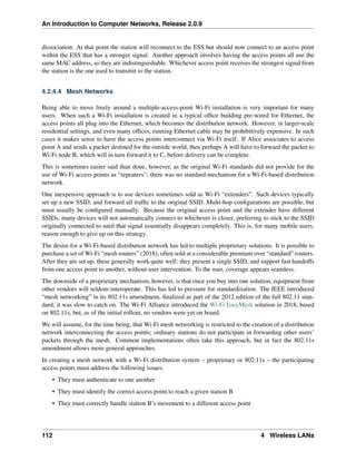 An Introduction to Computer Networks, Release 2.0.9
dissociation. At that point the station will reconnect to the ESS but should now connect to an access point
within the ESS that has a stronger signal. Another approach involves having the access points all use the
same MAC address, so they are indistinguishable. Whichever access point receives the strongest signal from
the station is the one used to transmit to the station.
4.2.4.4 Mesh Networks
Being able to move freely around a multiple-access-point Wi-Fi installation is very important for many
users. When such a Wi-Fi installation is created in a typical office building pre-wired for Ethernet, the
access points all plug into the Ethernet, which becomes the distribution network. However, in larger-scale
residential settings, and even many offices, running Ethernet cable may be prohibitively expensive. In such
cases it makes sense to have the access points interconnect via Wi-Fi itself. If Alice associates to access
point A and sends a packet destined for the outside world, then perhaps A will have to forward the packet to
Wi-Fi node B, which will in turn forward it to C, before delivery can be complete.
This is sometimes easier said than done, however, as the original Wi-Fi standards did not provide for the
use of Wi-Fi access points as “repeaters”; there was no standard mechanism for a Wi-Fi-based distribution
network.
One inexpensive approach is to use devices sometimes sold as Wi-Fi “extenders”. Such devices typically
set up a new SSID, and forward all traffic to the original SSID. Multi-hop configurations are possible, but
must usually be configured manually. Because the original access point and the extender have different
SSIDs, many devices will not automatically connect to whichever is closer, preferring to stick to the SSID
originally connected to until that signal essentially disappears completely. This is, for many mobile users,
reason enough to give up on this strategy.
The desire for a Wi-Fi-based distribution network has led to multiple proprietary solutions. It is possible to
purchase a set of Wi-Fi “mesh routers” (2018), often sold at a considerable premium over “standard” routers.
After they are set up, these generally work quite well: they present a single SSID, and support fast handoffs
from one access point to another, without user intervention. To the user, coverage appears seamless.
The downside of a proprietary mechanism, however, is that once you buy into one solution, equipment from
other vendors will seldom interoperate. This has led to pressure for standardization. The IEEE introduced
“mesh networking” in its 802.11s amendment, finalized as part of the 2012 edition of the full 802.11 stan-
dard; it was slow to catch on. The Wi-Fi Alliance introduced the Wi-Fi EasyMesh solution in 2018, based
on 802.11s, but, as of the initial rollout, no vendors were yet on board.
We will assume, for the time being, that Wi-Fi mesh networking is restricted to the creation of a distribution
network interconnecting the access points; ordinary stations do not participate in forwarding other users’
packets through the mesh. Common implementations often take this approach, but in fact the 802.11s
amendment allows more general approaches.
In creating a mesh network with a Wi-Fi distribution system – proprietary or 802.11s – the participating
access points must address the following issues:
• They must authenticate to one another
• They must identify the correct access point to reach a given station B
• They must correctly handle station B’s movement to a different access point
112 4 Wireless LANs
 