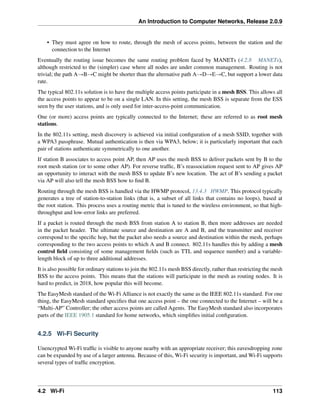 An Introduction to Computer Networks, Release 2.0.9
• They must agree on how to route, through the mesh of access points, between the station and the
connection to the Internet
Eventually the routing issue becomes the same routing problem faced by MANETs (4.2.8 MANETs),
although restricted to the (simpler) case where all nodes are under common management. Routing is not
trivial; the path AÑBÑC might be shorter than the alternative path AÑDÑEÑC, but support a lower data
rate.
The typical 802.11s solution is to have the multiple access points participate in a mesh BSS. This allows all
the access points to appear to be on a single LAN. In this setting, the mesh BSS is separate from the ESS
seen by the user stations, and is only used for inter-access-point communication.
One (or more) access points are typically connected to the Internet; these are referred to as root mesh
stations.
In the 802.11s setting, mesh discovery is achieved via initial configuration of a mesh SSID, together with
a WPA3 passphrase. Mutual authentication is then via WPA3, below; it is particularly important that each
pair of stations authenticate symmetrically to one another.
If station B associates to access point AP, then AP uses the mesh BSS to deliver packets sent by B to the
root mesh station (or to some other AP). For reverse traffic, B’s reassociation request sent to AP gives AP
an opportunity to interact with the mesh BSS to update B’s new location. The act of B’s sending a packet
via AP will also tell the mesh BSS how to find B.
Routing through the mesh BSS is handled via the HWMP protocol, 13.4.3 HWMP. This protocol typically
generates a tree of station-to-station links (that is, a subset of all links that contains no loops), based at
the root station. This process uses a routing metric that is tuned to the wireless environment, so that high-
throughput and low-error links are preferred.
If a packet is routed through the mesh BSS from station A to station B, then more addresses are needed
in the packet header. The ultimate source and destination are A and B, and the transmitter and receiver
correspond to the specific hop, but the packet also needs a source and destination within the mesh, perhaps
corresponding to the two access points to which A and B connect. 802.11s handles this by adding a mesh
control field consisting of some management fields (such as TTL and sequence number) and a variable-
length block of up to three additional addresses.
It is also possible for ordinary stations to join the 802.11s mesh BSS directly, rather than restricting the mesh
BSS to the access points. This means that the stations will participate in the mesh as routing nodes. It is
hard to predict, in 2018, how popular this will become.
The EasyMesh standard of the Wi-Fi Alliance is not exactly the same as the IEEE 802.11s standard. For one
thing, the EasyMesh standard specifies that one access point – the one connected to the Internet – will be a
“Multi-AP” Controller; the other access points are called Agents. The EasyMesh standard also incorporates
parts of the IEEE 1905.1 standard for home networks, which simplifies initial configuration.
4.2.5 Wi-Fi Security
Unencrypted Wi-Fi traffic is visible to anyone nearby with an appropriate receiver; this eavesdropping zone
can be expanded by use of a larger antenna. Because of this, Wi-Fi security is important, and Wi-Fi supports
several types of traffic encryption.
4.2 Wi-Fi 113
 