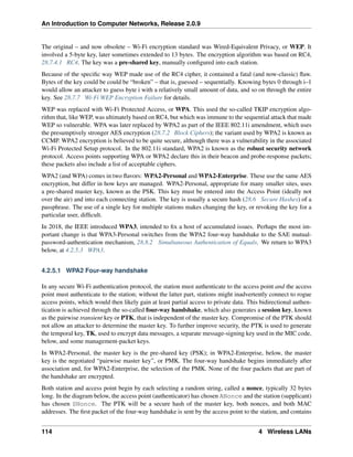 An Introduction to Computer Networks, Release 2.0.9
The original – and now obsolete – Wi-Fi encryption standard was Wired-Equivalent Privacy, or WEP. It
involved a 5-byte key, later sometimes extended to 13 bytes. The encryption algorithm was based on RC4,
28.7.4.1 RC4. The key was a pre-shared key, manually configured into each station.
Because of the specific way WEP made use of the RC4 cipher, it contained a fatal (and now-classic) flaw.
Bytes of the key could be could be “broken” – that is, guessed – sequentially. Knowing bytes 0 through i–1
would allow an attacker to guess byte i with a relatively small amount of data, and so on through the entire
key. See 28.7.7 Wi-Fi WEP Encryption Failure for details.
WEP was replaced with Wi-Fi Protected Access, or WPA. This used the so-called TKIP encryption algo-
rithm that, like WEP, was ultimately based on RC4, but which was immune to the sequential attack that made
WEP so vulnerable. WPA was later replaced by WPA2 as part of the IEEE 802.11i amendment, which uses
the presumptively stronger AES encryption (28.7.2 Block Ciphers); the variant used by WPA2 is known as
CCMP. WPA2 encryption is believed to be quite secure, although there was a vulnerability in the associated
Wi-Fi Protected Setup protocol. In the 802.11i standard, WPA2 is known as the robust security network
protocol. Access points supporting WPA or WPA2 declare this in their beacon and probe-response packets;
these packets also include a list of acceptable ciphers.
WPA2 (and WPA) comes in two flavors: WPA2-Personal and WPA2-Enterprise. These use the same AES
encryption, but differ in how keys are managed. WPA2-Personal, appropriate for many smaller sites, uses
a pre-shared master key, known as the PSK. This key must be entered into the Access Point (ideally not
over the air) and into each connecting station. The key is usually a secure hash (28.6 Secure Hashes) of a
passphrase. The use of a single key for multiple stations makes changing the key, or revoking the key for a
particular user, difficult.
In 2018, the IEEE introduced WPA3, intended to fix a host of accumulated issues. Perhaps the most im-
portant change is that WPA3-Personal switches from the WPA2 four-way handshake to the SAE mutual-
password-authentication mechanism, 28.8.2 Simultaneous Authentication of Equals. We return to WPA3
below, at 4.2.5.3 WPA3.
4.2.5.1 WPA2 Four-way handshake
In any secure Wi-Fi authentication protocol, the station must authenticate to the access point and the access
point must authenticate to the station; without the latter part, stations might inadvertently connect to rogue
access points, which would then likely gain at least partial access to private data. This bidirectional authen-
tication is achieved through the so-called four-way handshake, which also generates a session key, known
as the pairwise transient key or PTK, that is independent of the master key. Compromise of the PTK should
not allow an attacker to determine the master key. To further improve security, the PTK is used to generate
the temporal key, TK, used to encrypt data messages, a separate message-signing key used in the MIC code,
below, and some management-packet keys.
In WPA2-Personal, the master key is the pre-shared key (PSK); in WPA2-Enterprise, below, the master
key is the negotiated “pairwise master key”, or PMK. The four-way handshake begins immediately after
association and, for WPA2-Enterprise, the selection of the PMK. None of the four packets that are part of
the handshake are encrypted.
Both station and access point begin by each selecting a random string, called a nonce, typically 32 bytes
long. In the diagram below, the access point (authenticator) has chosen ANonce and the station (supplicant)
has chosen SNonce. The PTK will be a secure hash of the master key, both nonces, and both MAC
addresses. The first packet of the four-way handshake is sent by the access point to the station, and contains
114 4 Wireless LANs
 