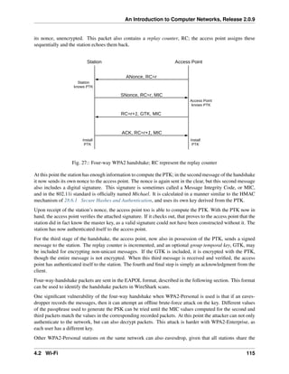 An Introduction to Computer Networks, Release 2.0.9
its nonce, unencrypted. This packet also contains a replay counter, RC; the access point assigns these
sequentially and the station echoes them back.
Station Access Point
ANonce, RC=r
SNonce, RC=r, MIC
Station
knows PTK
Access Point
knows PTK
RC=r+1, GTK, MIC
ACK, RC=r+1, MIC
Install
PTK
Install
PTK
Fig. 27:: Four-way WPA2 handshake; RC represent the replay counter
At this point the station has enough information to compute the PTK; in the second message of the handshake
it now sends its own nonce to the access point. The nonce is again sent in the clear, but this second message
also includes a digital signature. This signature is sometimes called a Message Integrity Code, or MIC,
and in the 802.11i standard is officially named Michael. It is calculated in a manner similar to the HMAC
mechanism of 28.6.1 Secure Hashes and Authentication, and uses its own key derived from the PTK.
Upon receipt of the station’s nonce, the access point too is able to compute the PTK. With the PTK now in
hand, the access point verifies the attached signature. If it checks out, that proves to the access point that the
station did in fact know the master key, as a valid signature could not have been constructed without it. The
station has now authenticated itself to the access point.
For the third stage of the handshake, the access point, now also in possession of the PTK, sends a signed
message to the station. The replay counter is incremented, and an optional group temporal key, GTK, may
be included for encrypting non-unicast messages. If the GTK is included, it is encrypted with the PTK,
though the entire message is not encrypted. When this third message is received and verified, the access
point has authenticated itself to the station. The fourth and final step is simply an acknowledgment from the
client.
Four-way-handshake packets are sent in the EAPOL format, described in the following section. This format
can be used to identify the handshake packets in WireShark scans.
One significant vulnerability of the four-way handshake when WPA2-Personal is used is that if an eaves-
dropper records the messages, then it can attempt an offline brute-force attack on the key. Different values
of the passphrase used to generate the PSK can be tried until the MIC values computed for the second and
third packets match the values in the corresponding recorded packets. At this point the attacker can not only
authenticate to the network, but can also decrypt packets. This attack is harder with WPA2-Enterprise, as
each user has a different key.
Other WPA2-Personal stations on the same network can also eavesdrop, given that all stations share the
4.2 Wi-Fi 115
 