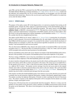 An Introduction to Computer Networks, Release 2.0.9
same PSK, and that the PTK is generated from the PSK and information transmitted without encryption.
The Diffie-Hellman-Merkle key-exchange mechanism, 28.8 Diffie-Hellman-Merkle Exchange, would avoid
this difficulty; keys produced this way are not easily determined by an eavesdropper, even one with inside
information about master keys. However, this was not used, in part because WPA needed to be rushed into
service after the failure of WEP.
4.2.5.1.1 KRACK Attack
The purpose of the replay counter, RC in the diagram above, is to prevent an attacker from reusing an old
handshake packet. Despite this effort, replayed or regenerated instances of the third handshake packet can
sometimes be used to seriously weaken the underlying encryption. The attack, known as the Key Rein-
stallation Attack, or KRACK, is documented in [VP17]. The attack has several variations, some of which
address a particular implementation’s interpretation of the IEEE standard, and some of which address other
Wi-Fi keys (eg the group temporal key) and key handshakes (eg the handshake used by 4.2.4.3 Roaming).
We consider only the most straightforward form here.
The ciphers used by WPA2 are all “stream” ciphers (28.7.4 Stream Ciphers), meaning that, for each packet,
the key is used to generate a keystream of pseudorandom bits, the same length as the packet; the packet is
then XORed with this keystream to encrypt it. It is essential for this scheme’s security that the keystreams of
different packets are unrelated; to achieve this, the keystream algorithm incorporates an encryption nonce,
initially 1 and incremented for each successive packet.
The core observation of KRACK is that, whenever the station installs or reinstalls the PTK, it also resets this
encryption nonce to 1. This has the effect of resetting the keystream, so that, for a while, each new packet
will be encrypted with exactly the same keystream as an earlier packet.
This key reinstallation at the station side occurs whenever an instance of the third handshake packet arrives.
Because of the possibility of lost packets, the handshake protocol must allow duplicates of any packet.
The basic strategy of KRACK is now to force key reinstallation, by arranging for either the access point or
the attacker to deliver duplicates of the third handshake packet to the station.
In order to interfere with packet delivery, the attacker must be able to block and delay packets from the access
point to the station, and be able to send its own packets to the station. The easiest way to accomplish this is
for the attacker to be set up as a “clone” of the real access point, with the same MAC address, but operating
on a different Wi-Fi channel. The attacker receives messages from the real access point on the original
channel, and is able to selectively retransmit them to the station on the new channel. This can be described
as a channel-based man-in-the-middle attack; cf 29.3 Trust and the Man in the Middle. Alternatively, the
attacker may also be able to selectively jam messages from the access point.
If the attacker can block the fourth handshake packet, from station to access point, then the access point will
eventually time out and retransmit a duplicate third packet, complete with properly updated replay counter.
The attacker can delay the duplicate third packet, if desired, in order to prolong the interval of keystream
reuse. The station’s response to this duplicate third packet will be encrypted, but the attacker can usually
generate a forged, unencrypted version.
Forcing reuse of the keystream does not automatically break the encryption. However, in many cases the
plaintext of a few packets can be guessed by context, and hence, by XORing, the keystream used to encrypt
the packet can be determined. This allows trivial decryption of any later packet encrypted with the same
keystream.
116 4 Wireless LANs
 