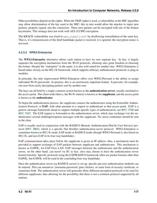 An Introduction to Computer Networks, Release 2.0.9
Other possibilities depend on the cipher. When the TKIP cipher is used, a vulnerability in the MIC algorithm
may allow determination of the key used in the MIC; this in turn would allow the attacker to inject new
packets, properly signed, into the connection. These new packets can be encrypted with one of the broken
keystreams. This strategy does not work with AES (CCMP) encryption.
The KRACK vulnerability was fixed in wpa_supplicant by disallowing reinstallation of the same key.
That is, if a retransmission of the third handshake packet is received, it is ignored; the encryption nonce is
not reset.
4.2.5.2 WPA2-Enterprise
The WPA2-Enterprise alternative allows each station to have its own separate key. In fact, it largely
separates the encryption mechanisms from the Wi-Fi protocols, allowing sites great freedom in choosing
the former. Despite the “enterprise” in the name, it is also well suited for smaller sites. WPA2-Enterprise is
based rather closely on the 802.1X framework, which supports arbitrary authentication protocols as plug-in
modules.
In principle, the only improvement WPA2-Enterprise offers over WPA2-Personal is the ability to assign
individual Wi-Fi passwords. In practice, this is an enormously important feature. It prevents, for example,
one user from easily decrypting packets sent by another user.
The keys are all held by a single common system known as the authentication server, usually unrelated to
the access point. The client node (that is, the Wi-Fi station) is known as the supplicant, and the access point
is known as the authenticator.
To begin the authentication process, the supplicant contacts the authenticator using the Extensible Authen-
tication Protocol, or EAP, with what amounts to a request to authenticate to that access point. EAP is a
generic message framework meant to support multiple specific types of authentication; see RFC 3748 and
RFC 5247. The EAP request is forwarded to the authentication server, which may exchange (via the au-
thenticator) several challenge/response messages with the supplicant. No secret credentials should be sent
in the clear.
EAP is usually used in conjunction with the RADIUS (Remote Authentication Dial-In User Service) pro-
tocol (RFC 2865), which is a specific (but flexible) authentication-server protocol. WPA2-Enterprise is
sometimes known as 802.1X mode, EAP mode or RADIUS mode (though WPA2-Personal is also based on
802.1X, and uses EAP in its four-way handshake).
EAP communication takes place before the supplicant is given an IP address; thus, a mechanism must be
provided to support exchange of EAP packets between supplicant and authenticator. This mechanism is
known as EAPOL, for EAP Over LAN. EAP messages between the authenticator and the authentication
server, on the other hand, can travel via IP; in fact, sites may choose to have the authentication server
hosted remotely. Specific protocols using the EAP/RADIUS framework often use packet formats other than
EAPOL, but EAPOL will be used in the concluding four-way handshake.
Once the authentication server (eg RADIUS server) is set up, specific per-user authentication methods can
be entered. This can amount to xusername,passwordy pairs (below), or some form of security certificate, or
sometimes both. The authentication server will generally allow different encryption protocols to be used for
different supplicants, thus allowing for the possibility that there is not a common protocol supported by all
stations.
4.2 Wi-Fi 117
 