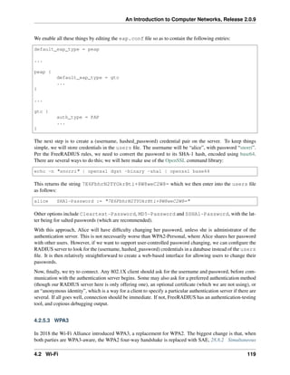 An Introduction to Computer Networks, Release 2.0.9
We enable all these things by editing the eap.conf file so as to contain the following entries:
default_eap_type = peap
...
peap {
default_eap_type = gtc
...
}
...
gtc {
auth_type = PAP
...
}
The next step is to create a (username, hashed_password) credential pair on the server. To keep things
simple, we will store credentials in the users file. The username will be “alice”, with password “snorri”.
Per the FreeRADIUS rules, we need to convert the password to its SHA-1 hash, encoded using base64.
There are several ways to do this; we will here make use of the OpenSSL command library:
echo -n "snorri" | openssl dgst -binary -sha1 | openssl base64
This returns the string 7E6FbhrN2TYOkrBti+8W8weC2W8= which we then enter into the users file
as follows:
alice SHA1-Password := "7E6FbhrN2TYOkrBti+8W8weC2W8="
Other options include Cleartext-Password, MD5-Password and SSHA1-Password, with the lat-
ter being for salted passwords (which are recommended).
With this approach, Alice will have difficulty changing her password, unless she is administrator of the
authentication server. This is not necessarily worse than WPA2-Personal, where Alice shares her password
with other users. However, if we want to support user-controlled password changing, we can configure the
RADIUS server to look for the (username, hashed_password) credentials in a database instead of the users
file. It is then relatively straightforward to create a web-based interface for allowing users to change their
passwords.
Now, finally, we try to connect. Any 802.1X client should ask for the username and password, before com-
munication with the authentication server begins. Some may also ask for a preferred authentication method
(though our RADIUS server here is only offering one), an optional certificate (which we are not using), or
an “anonymous identity”, which is a way for a client to specify a particular authentication server if there are
several. If all goes well, connection should be immediate. If not, FreeRADIUS has an authentication-testing
tool, and copious debugging output.
4.2.5.3 WPA3
In 2018 the Wi-Fi Alliance introduced WPA3, a replacement for WPA2. The biggest change is that, when
both parties are WPA3-aware, the WPA2 four-way handshake is replaced with SAE, 28.8.2 Simultaneous
4.2 Wi-Fi 119
 