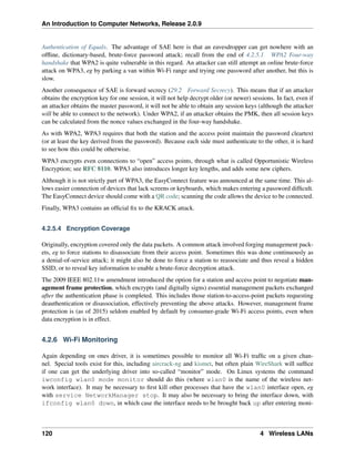 An Introduction to Computer Networks, Release 2.0.9
Authentication of Equals. The advantage of SAE here is that an eavesdropper can get nowhere with an
offline, dictionary-based, brute-force password attack; recall from the end of 4.2.5.1 WPA2 Four-way
handshake that WPA2 is quite vulnerable in this regard. An attacker can still attempt an online brute-force
attack on WPA3, eg by parking a van within Wi-Fi range and trying one password after another, but this is
slow.
Another consequence of SAE is forward secrecy (29.2 Forward Secrecy). This means that if an attacker
obtains the encryption key for one session, it will not help decrypt older (or newer) sessions. In fact, even if
an attacker obtains the master password, it will not be able to obtain any session keys (although the attacker
will be able to connect to the network). Under WPA2, if an attacker obtains the PMK, then all session keys
can be calculated from the nonce values exchanged in the four-way handshake.
As with WPA2, WPA3 requires that both the station and the access point maintain the password cleartext
(or at least the key derived from the password). Because each side must authenticate to the other, it is hard
to see how this could be otherwise.
WPA3 encrypts even connections to “open” access points, through what is called Opportunistic Wireless
Encryption; see RFC 8110. WPA3 also introduces longer key lengths, and adds some new ciphers.
Although it is not strictly part of WPA3, the EasyConnect feature was announced at the same time. This al-
lows easier connection of devices that lack screens or keyboards, which makes entering a password difficult.
The EasyConnect device should come with a QR code; scanning the code allows the device to be connected.
Finally, WPA3 contains an official fix to the KRACK attack.
4.2.5.4 Encryption Coverage
Originally, encryption covered only the data packets. A common attack involved forging management pack-
ets, eg to force stations to disassociate from their access point. Sometimes this was done continuously as
a denial-of-service attack; it might also be done to force a station to reassociate and thus reveal a hidden
SSID, or to reveal key information to enable a brute-force decryption attack.
The 2009 IEEE 802.11w amendment introduced the option for a station and access point to negotiate man-
agement frame protection, which encrypts (and digitally signs) essential management packets exchanged
after the authentication phase is completed. This includes those station-to-access-point packets requesting
deauthentication or disassociation, effectively preventing the above attacks. However, management frame
protection is (as of 2015) seldom enabled by default by consumer-grade Wi-Fi access points, even when
data encryption is in effect.
4.2.6 Wi-Fi Monitoring
Again depending on ones driver, it is sometimes possible to monitor all Wi-Fi traffic on a given chan-
nel. Special tools exist for this, including aircrack-ng and kismet, but often plain WireShark will suffice
if one can get the underlying driver into so-called “monitor” mode. On Linux systems the command
iwconfig wlan0 mode monitor should do this (where wlan0 is the name of the wireless net-
work interface). It may be necessary to first kill other processes that have the wlan0 interface open, eg
with service NetworkManager stop. It may also be necessary to bring the interface down, with
ifconfig wlan0 down, in which case the interface needs to be brought back up after entering moni-
120 4 Wireless LANs
 