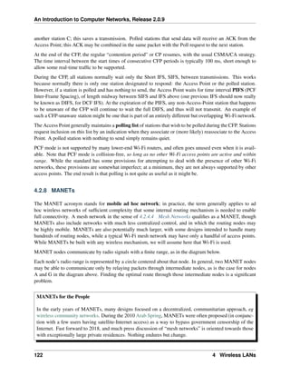 An Introduction to Computer Networks, Release 2.0.9
another station C; this saves a transmission. Polled stations that send data will receive an ACK from the
Access Point; this ACK may be combined in the same packet with the Poll request to the next station.
At the end of the CFP, the regular “contention period” or CP resumes, with the usual CSMA/CA strategy.
The time interval between the start times of consecutive CFP periods is typically 100 ms, short enough to
allow some real-time traffic to be supported.
During the CFP, all stations normally wait only the Short IFS, SIFS, between transmissions. This works
because normally there is only one station designated to respond: the Access Point or the polled station.
However, if a station is polled and has nothing to send, the Access Point waits for time interval PIFS (PCF
Inter-Frame Spacing), of length midway between SIFS and IFS above (our previous IFS should now really
be known as DIFS, for DCF IFS). At the expiration of the PIFS, any non-Access-Point station that happens
to be unaware of the CFP will continue to wait the full DIFS, and thus will not transmit. An example of
such a CFP-unaware station might be one that is part of an entirely different but overlapping Wi-Fi network.
The Access Point generally maintains a polling list of stations that wish to be polled during the CFP. Stations
request inclusion on this list by an indication when they associate or (more likely) reassociate to the Access
Point. A polled station with nothing to send simply remains quiet.
PCF mode is not supported by many lower-end Wi-Fi routers, and often goes unused even when it is avail-
able. Note that PCF mode is collision-free, so long as no other Wi-Fi access points are active and within
range. While the standard has some provisions for attempting to deal with the presence of other Wi-Fi
networks, these provisions are somewhat imperfect; at a minimum, they are not always supported by other
access points. The end result is that polling is not quite as useful as it might be.
4.2.8 MANETs
The MANET acronym stands for mobile ad hoc network; in practice, the term generally applies to ad
hoc wireless networks of sufficient complexity that some internal routing mechanism is needed to enable
full connectivity. A mesh network in the sense of 4.2.4.4 Mesh Networks qualifies as a MANET, though
MANETs also include networks with much less centralized control, and in which the routing nodes may
be highly mobile. MANETs are also potentially much larger, with some designs intended to handle many
hundreds of routing nodes, while a typical Wi-Fi mesh network may have only a handful of access points.
While MANETs be built with any wireless mechanism, we will assume here that Wi-Fi is used.
MANET nodes communicate by radio signals with a finite range, as in the diagram below.
Each node’s radio range is represented by a circle centered about that node. In general, two MANET nodes
may be able to communicate only by relaying packets through intermediate nodes, as is the case for nodes
A and G in the diagram above. Finding the optimal route through those intermediate nodes is a significant
problem.
MANETs for the People
In the early years of MANETs, many designs focused on a decentralized, communitarian approach, eg
wireless community networks. During the 2010 Arab Spring, MANETs were often proposed (in conjunc-
tion with a few users having satellite-Internet access) as a way to bypass government censorship of the
Internet. Fast forward to 2018, and much press discussion of “mesh networks” is oriented towards those
with exceptionally large private residences. Nothing endures but change.
122 4 Wireless LANs
 