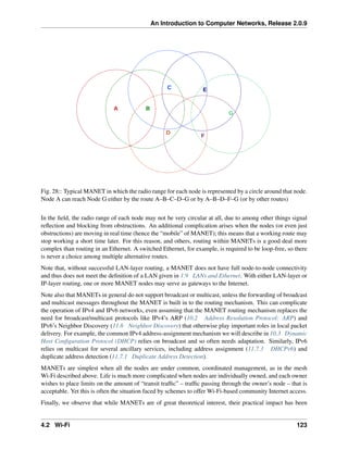 An Introduction to Computer Networks, Release 2.0.9
A B
C
D
E
F
G
Fig. 28:: Typical MANET in which the radio range for each node is represented by a circle around that node.
Node A can reach Node G either by the route A–B–C–D–G or by A–B–D–F–G (or by other routes)
In the field, the radio range of each node may not be very circular at all, due to among other things signal
reflection and blocking from obstructions. An additional complication arises when the nodes (or even just
obstructions) are moving in real time (hence the “mobile” of MANET); this means that a working route may
stop working a short time later. For this reason, and others, routing within MANETs is a good deal more
complex than routing in an Ethernet. A switched Ethernet, for example, is required to be loop-free, so there
is never a choice among multiple alternative routes.
Note that, without successful LAN-layer routing, a MANET does not have full node-to-node connectivity
and thus does not meet the definition of a LAN given in 1.9 LANs and Ethernet. With either LAN-layer or
IP-layer routing, one or more MANET nodes may serve as gateways to the Internet.
Note also that MANETs in general do not support broadcast or multicast, unless the forwarding of broadcast
and multicast messages throughout the MANET is built in to the routing mechanism. This can complicate
the operation of IPv4 and IPv6 networks, even assuming that the MANET routing mechanism replaces the
need for broadcast/multicast protocols like IPv4’s ARP (10.2 Address Resolution Protocol: ARP) and
IPv6’s Neighbor Discovery (11.6 Neighbor Discovery) that otherwise play important roles in local packet
delivery. For example, the common IPv4 address-assignment mechanism we will describe in 10.3 Dynamic
Host Configuration Protocol (DHCP) relies on broadcast and so often needs adaptation. Similarly, IPv6
relies on multicast for several ancillary services, including address assignment (11.7.3 DHCPv6) and
duplicate address detection (11.7.1 Duplicate Address Detection).
MANETs are simplest when all the nodes are under common, coordinated management, as in the mesh
Wi-Fi described above. Life is much more complicated when nodes are individually owned, and each owner
wishes to place limits on the amount of “transit traffic” – traffic passing through the owner’s node – that is
acceptable. Yet this is often the situation faced by schemes to offer Wi-Fi-based community Internet access.
Finally, we observe that while MANETs are of great theoretical interest, their practical impact has been
4.2 Wi-Fi 123
 