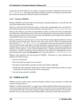 An Introduction to Computer Networks, Release 2.0.9
modest; they are almost unknown, for example, in corporate environments, beyond the mesh networks of
4.2.4.4 Mesh Networks. They appear most useful in emergency situations, rural settings, and settings where
the conventional infrastructure network has failed or been disabled.
4.2.8.1 Routing in MANETs
Routing in MANETs can be done either at the LAN layer, using physical addresses, or at the IP layer with
some minor bending (below) of the rules.
Either way, nodes must find out about the existence of other nodes, and appropriate routes must then be se-
lected. Route selection can use any of the mechanisms we describe later in 13 Routing-Update Algorithms.
Routing at the LAN layer is much like routing by Ethernet switches; each node will construct an appropriate
forwarding table. Unlike Ethernet, however, there may be multiple paths to a destination, direct connectivity
between any particular pair of nodes may come and go, and negotiation may be required even to determine
which MANET nodes will serve as forwarders.
Routing at the IP layer involves the same issues, but at least IP-layer routing-update algorithms have always
been able to handle multiple paths. There are some minor issues, however. When we initially presented
IP forwarding in 1.10 IP - Internet Protocol, we assumed that routers made their decisions by looking
only at the network prefix of the address; if another node had the same network prefix it was assumed to be
reachable directly via the LAN. This model usually fails badly in MANETs, where direct reachability has
nothing to do with addresses. At least within the MANET, then, a modified forwarding algorithm must be
used where every address is looked up in the forwarding table. One simple way to implement this is to have
the forwarding tables contain only host-specific entries as were discussed in 5.1 Virtual Private Networks.
Multiple routing algorithms have been proposed for MANETs. Performance of a given algorithm may
depend on the following factors:
• The size of the network
• How many nodes have agreed to serve as routers
• The degree of node mobility, especially of routing-node mobility if applicable
• Whether the nodes (especially routing nodes) are under common administration, and thus may agree
to defer their own transmission interests for the common good
• per-node storage and power availability
4.3 WiMAX and LTE
WiMAX and LTE are both wireless network technologies suitable for data connections to mobile (and
sometimes stationary) devices.
WiMAX is an IEEE standard, 802.16; its original name is WirelessMAN (for Metropolitan Area Network),
and this name appears intermittently in the IEEE standards. In its earlier versions it was intended for station-
ary subscribers (802.16d), but was later expanded to support mobile subscribers (802.16e). The stationary-
subscriber version is often used to provide residential Internet connectivity, in both urban and rural areas.
124 4 Wireless LANs
 