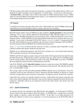 An Introduction to Computer Networks, Release 2.0.9
LTE (the acronym itself stands for Long Term Evolution) is a product of the mobile telecom world; it was
designed for mobile subscribers from the beginning. Its official name – at least for its radio protocols –
is Evolved UTRA, or E-UTRA, where UTRA in turn stands for UMTS Terrestrial Radio Access. UMTS
stands for Universal Mobile Telecommunications System, a core mobile-device data-network mechanism
with standards dating from the year 2000.
4G Capacity
A medium-level wireless data plan often comes with a 5 GB monthly cap. At the 100 Mbps 4G data rate,
that allotment can be downloaded in under six minutes. Data rate isn’t everything.
Both LTE and the mobile version of WiMAX are often marketed as fourth generation (or 4G) networking
technology. The ITU has a specific definition for 4G developed in 2008, officially named IMT-Advanced
and including a 100 Mbps download rate to moving devices and a 1 Gbps download rate to more-or-less-
stationary devices. Neither WiMAX nor LTE quite qualified technically, but to marketers that was no im-
pediment. In any event, in December 2010 the ITU issued a statement in which it “recognized that [the
term 4G], while undefined, may also be applied to the forerunners of these technologies, LTE and WiMax”.
So-called Advanced LTE and WiMAX2 are true IMT-Advanced protocols.
As in 4.1.4 Band Width we will use the term “data rate” for what is commonly called “bandwidth” to avoid
confusion with the radio-specific meaning of the latter term.
WiMAX can use unlicensed frequencies, like Wi-Fi, but its primary use is over licensed radio spectrum;
LTE is used almost exclusively over licensed spectrum.
WiMAX and LTE both support a number of options for the width of the frequency band; the wider the band,
the higher the data rate. Downlink (base station to subscriber) data rates can be well over 100 Mbps (uplink
rates are usually smaller). Most LTE bands are either in the range 700-900 MHz or are above 1700 MHz;
the lower frequencies tend to be better at penetrating trees and walls.
Like Wi-Fi, WiMAX and LTE subscriber stations connect to a central access point. The WiMAX standard
prefers the term base station which we will use henceforth for both protocols; LTE officially prefers the
term “evolved NodeB” or eNB.
The coverage radius for LTE and mobile-subscriber WiMAX might be one to ten kilometers, versus less
(sometimes much less) than 100 meters for Wi-Fi. Stationary-subscriber WiMAX can operate on a larger
scale; the coverage radius can be several tens of kilometers. As distances increase, the data rate is reduced.
Large-radius base stations are typically mounted in towers; smaller-radius base-stations, generally used
only in areas densely populated with subscribers, may use lower antennas integrated discretely into the local
architecture. Subscriber stations are not expected to be able to hear other stations; they interact only with
the base station.
4.3.1 Uplink Scheduling
As distances increase, the subscriber-to-base RTT becomes non-negligible. At 10 kilometers, this RTT is
66 µsec, based on the speed of light of about 300 m/µsec. At 100 Mbps this is enough time to send 800
bytes, making it a priority to reduce the number of RTTs. To this end, it is no longer practical to use
Wi-Fi-style collisions to resolve access contention; it is not even practical to use the Wi-Fi PCF mode of
4.3 WiMAX and LTE 125
 