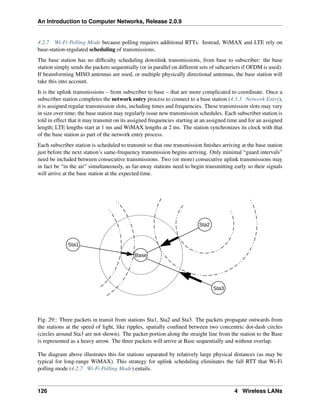 An Introduction to Computer Networks, Release 2.0.9
4.2.7 Wi-Fi Polling Mode because polling requires additional RTTs. Instead, WiMAX and LTE rely on
base-station-regulated scheduling of transmissions.
The base station has no difficulty scheduling downlink transmissions, from base to subscriber: the base
station simply sends the packets sequentially (or in parallel on different sets of subcarriers if OFDM is used).
If beamforming MISO antennas are used, or multiple physically directional antennas, the base station will
take this into account.
It is the uplink transmissions – from subscriber to base – that are more complicated to coordinate. Once a
subscriber station completes the network entry process to connect to a base station (4.3.3 Network Entry),
it is assigned regular transmission slots, including times and frequencies. These transmission slots may vary
in size over time; the base station may regularly issue new transmission schedules. Each subscriber station is
told in effect that it may transmit on its assigned frequencies starting at an assigned time and for an assigned
length; LTE lengths start at 1 ms and WiMAX lengths at 2 ms. The station synchronizes its clock with that
of the base station as part of the network entry process.
Each subscriber station is scheduled to transmit so that one transmission finishes arriving at the base station
just before the next station’s same-frequency transmission begins arriving. Only minimal “guard intervals”
need be included between consecutive transmissions. Two (or more) consecutive uplink transmissions may
in fact be “in the air” simultaneously, as far-away stations need to begin transmitting early so their signals
will arrive at the base station at the expected time.
Base
Sta1
Sta2
Sta3
Fig. 29:: Three packets in transit from stations Sta1, Sta2 and Sta3. The packets propagate outwards from
the stations at the speed of light, like ripples, spatially confined between two concentric dot-dash circles
(circles around Sta3 are not shown). The packet portion along the straight line from the station to the Base
is represented as a heavy arrow. The three packets will arrive at Base sequentially and without overlap.
The diagram above illustrates this for stations separated by relatively large physical distances (as may be
typical for long-range WiMAX). This strategy for uplink scheduling eliminates the full RTT that Wi-Fi
polling mode (4.2.7 Wi-Fi Polling Mode) entails.
126 4 Wireless LANs
 
