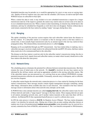 An Introduction to Computer Networks, Release 2.0.9
Scheduled timeslots may be periodic (as is would be appropriate for voice) or may occur at varying inter-
vals. Quality-of-Service requests may also enter into the schedule; LTE focuses on end-to-end QoS while
WiMAX focuses on subscriber-to-base QoS.
When a station has data to send, it may include in its next scheduled transmission a request for a longer
transmission interval; if the request is granted, the station may send its data (or at least some of its data) in
its next scheduled transmission slot. When a station is done transmitting, its timeslot may shrink back to the
minimum, and may be scheduled less frequently as well, but it does not disappear. Stations without data to
send remain connected to the base station by sending “empty” messages during these slots.
4.3.2 Ranging
The uplink scheduling of the previous section requires that each subscriber station know the distance to
the base station. If a subscriber station is to transmit so that its message arrives at the base station at a
certain time, it must actually begin transmission early by an amount equal to the one-way station-to-base
propagation delay. This distance/delay measurement process is called ranging.
Ranging can be accomplished through any RTT measurement. Any base-station delay in replying, once a
subscriber message is received, simply needs to be subtracted from the total RTT. Of course, that base-station
delay needs also to be communicated back to the subscriber.
The distance to the base station is used not only for the subscriber station’s transmission timing, but also to
determine its power level; signals from each subscriber station, no matter where located, should arrive at the
base station with about the same power.
4.3.3 Network Entry
The scheduling process eliminates the potential for collisions between normal data transmissions. But there
remains the issue of initial entry to the network. If a handoff is involved, the new base station can be
informed by the old base station, and send an appropriate schedule to the moving subscriber station. But
if the subscriber station was just powered on, or is arriving from an area without LTE/WiMAX coverage,
potential transmission collisions are unavoidable. Fortunately, network entry is infrequent, and so collisions
are even less frequent.
A subscriber station begins the network-entry connection process to a base station by listening for the base
station’s transmissions; these message streams contain regular management messages containing, among
other things, information about available data rates in each direction. Also included in the base station’s
message stream is information about when network-entry attempts can be made.
In WiMAX these entry-attempt timeslots are called ranging intervals; the subscriber station waits for one
of these intervals and sends a “range-request” message to the base station. These ranging intervals are open
to all stations attempting network entry, and if another station transmits at the same time there will be a
collision. An Ethernet/Wi-Fi-like exponential-backoff process is used if a collision does occur.
In LTE the entry process is known as RACH, for Random Access CHannel. The base station designates
certain 1 ms timeslots for network entry. During one of these slots an entry-seeking subscriber chooses at
random one of up to 64 predetermined random access preambles (some preambles may be reserved for a
second, contention-free form of RACH), and transmits it. The 1-ms timeslot corresponds to 300 kilometers,
4.3 WiMAX and LTE 127
 