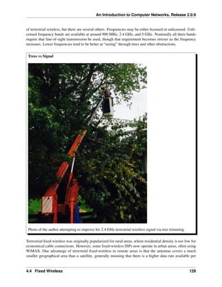 An Introduction to Computer Networks, Release 2.0.9
of terrestrial wireless, but there are several others. Frequencies may be either licensed or unlicensed. Unli-
censed frequency bands are available at around 900 MHz, 2.4 GHz, and 5 GHz. Nominally all three bands
require that line-of-sight transmission be used, though that requirement becomes stricter as the frequency
increases. Lower frequencies tend to be better at “seeing” through trees and other obstructions.
Trees vs Signal
Photo of the author attempting to improve his 2.4 GHz terrestrial-wireless signal via tree trimming.
Terrestrial fixed wireless was originally popularized for rural areas, where residential density is too low for
economical cable connections. However, some fixed-wireless ISPs now operate in urban areas, often using
WiMAX. One advantage of terrestrial fixed-wireless in remote areas is that the antennas covers a much
smaller geographical area than a satellite, generally meaning that there is a higher data rate available per
4.4 Fixed Wireless 129
 