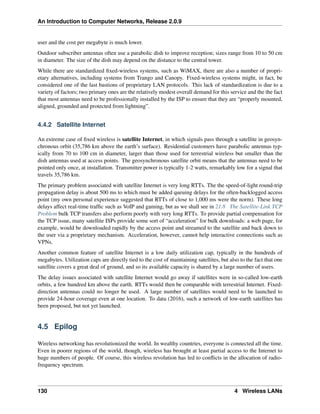 An Introduction to Computer Networks, Release 2.0.9
user and the cost per megabyte is much lower.
Outdoor subscriber antennas often use a parabolic dish to improve reception; sizes range from 10 to 50 cm
in diameter. The size of the dish may depend on the distance to the central tower.
While there are standardized fixed-wireless systems, such as WiMAX, there are also a number of propri-
etary alternatives, including systems from Trango and Canopy. Fixed-wireless systems might, in fact, be
considered one of the last bastions of proprietary LAN protocols. This lack of standardization is due to a
variety of factors; two primary ones are the relatively modest overall demand for this service and the the fact
that most antennas need to be professionally installed by the ISP to ensure that they are “properly mounted,
aligned, grounded and protected from lightning”.
4.4.2 Satellite Internet
An extreme case of fixed wireless is satellite Internet, in which signals pass through a satellite in geosyn-
chronous orbit (35,786 km above the earth’s surface). Residential customers have parabolic antennas typ-
ically from 70 to 100 cm in diameter, larger than those used for terrestrial wireless but smaller than the
dish antennas used at access points. The geosynchronous satellite orbit means that the antennas need to be
pointed only once, at installation. Transmitter power is typically 1-2 watts, remarkably low for a signal that
travels 35,786 km.
The primary problem associated with satellite Internet is very long RTTs. The the speed-of-light round-trip
propagation delay is about 500 ms to which must be added queuing delays for the often-backlogged access
point (my own personal experience suggested that RTTs of close to 1,000 ms were the norm). These long
delays affect real-time traffic such as VoIP and gaming, but as we shall see in 21.8 The Satellite-Link TCP
Problem bulk TCP transfers also perform poorly with very long RTTs. To provide partial compensation for
the TCP issue, many satellite ISPs provide some sort of “acceleration” for bulk downloads: a web page, for
example, would be downloaded rapidly by the access point and streamed to the satellite and back down to
the user via a proprietary mechanism. Acceleration, however, cannot help interactive connections such as
VPNs.
Another common feature of satellite Internet is a low daily utilization cap, typically in the hundreds of
megabytes. Utilization caps are directly tied to the cost of maintaining satellites, but also to the fact that one
satellite covers a great deal of ground, and so its available capacity is shared by a large number of users.
The delay issues associated with satellite Internet would go away if satellites were in so-called low-earth
orbits, a few hundred km above the earth. RTTs would then be comparable with terrestrial Internet. Fixed-
direction antennas could no longer be used. A large number of satellites would need to be launched to
provide 24-hour coverage even at one location. To data (2016), such a network of low-earth satellites has
been proposed, but not yet launched.
4.5 Epilog
Wireless networking has revolutionized the world. In wealthy countries, everyone is connected all the time.
Even in poorer regions of the world, though, wireless has brought at least partial access to the Internet to
huge numbers of people. Of course, this wireless revolution has led to conflicts in the allocation of radio-
frequency spectrum.
130 4 Wireless LANs
 