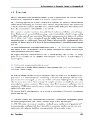 An Introduction to Computer Networks, Release 2.0.9
4.6 Exercises
Exercises are given fractional (floating point) numbers, to allow for interpolation of new exercises. Exercises
marked with a ♢ have solutions or hints at 34.4 Solutions for Wireless LANs.
1.0. A seemingly important part of the IEEE 801.11 Wi-Fi standard is that stations do not transmit when
another station is transmitting; this is meant to reduce collisions. And yet the standard states “transmission
of the ACK frame shall commence after a SIFS period, without regard to the busy/idle state of the medium”;
that is, the ACK sender does not listen first for an idle network.
Give a scenario in which the transmission of an ACK while the medium is not idle does not result in a col-
lision! That is, station A has just finished transmitting a packet to station C, but before C can begin sending
its ACK, another station B starts transmitting. Hint: this is another example of the hidden-node problem,
4.2.1.4 Hidden-Node Problem, with station C again the “middle” station. Recall also that simultaneous
transmission results in a collision only if some node fails to be able to read either signal as a result. (Also
note that, if C does not send its ACK, despite B, the packet just sent from A has to all intents and purposes
been lost.)
2.0.♢ Give an example of a three-sender hidden-node collision (4.2.1.4 Hidden-Node Problem); that is,
three nodes A, B and C, no two of which can see one another, where all can reach a fourth node D. Can you
do this for more than three sending nodes?
3.0. Suppose the average contention interval in a Wi-Fi network (802.11g) is 64 SlotTimes. The average
packet size is 1 kB, and the data rate is 54 Mbps. At that data rate, it takes about (8ˆ1024)/54 = 151 µsec to
transmit a packet.
(a). How long is the average contention interval, in µsec?
(b)♢. What fraction of the total potential data rate is lost to contention? (See 2.1.11 Analysis of Classic
Ethernet for a similar example).
4.0. WiMAX and LTE subscriber stations are not expected to hear one another at all. For Wi-Fi non-access-
point stations in an infrastructure (access-point) setting, on the other hand, listening to other non-access-
point transmissions is encouraged. List some ways in which such stations might respond to packets sent by
other non-access-point stations. Try to come up with examples for stations associated to the same access
point, and also for stations associated to different access points. The responses need not be in the form of
transmissions. (Wi-Fi stations cannot be required to make such responses because reception of the relevant
packets is often quite spotty.)
5.0. Suppose WiMAX subscriber stations can be moving, at speeds of up to 33 meters/sec (the maximum
allowed under 802.16e).
(a). How much earlier (or later) can one subscriber packet arrive? Assume that the ranging process updates
the station’s propagation delay once a minute. The speed of light is about 300 meters/µsec.
(b). With 5000 senders per second, how much time out of each second must be spent on “guard intervals”
accommodating the early/late arrivals above? You will need to double the time from part (a), as the base
station cannot tell whether the signal from a moving subscriber will arrive earlier or later.
4.6 Exercises 131
 