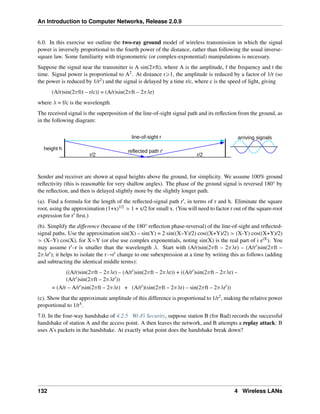 An Introduction to Computer Networks, Release 2.0.9
6.0. In this exercise we outline the two-ray ground model of wireless transmission in which the signal
power is inversely proportional to the fourth power of the distance, rather than following the usual inverse-
square law. Some familiarity with trigonometric (or complex-exponential) manipulations is necessary.
Suppose the signal near the transmitter is A sin(2𝜋ft), where A is the amplitude, f the frequency and t the
time. Signal power is proportional to A2. At distance rě1, the amplitude is reduced by a factor of 1/r (so
the power is reduced by 1/r2) and the signal is delayed by a time r/c, where c is the speed of light, giving
(A/r)sin(2𝜋f(t – r/c)) = (A/r)sin(2𝜋ft – 2𝜋𝜆r)
where 𝜆 = f/c is the wavelength.
The received signal is the superposition of the line-of-sight signal path and its reflection from the ground, as
in the following diagram:
height h
line-of-sight r
reflected path r
r/2 r/2
arriving signals
Sender and receiver are shown at equal heights above the ground, for simplicity. We assume 100% ground
reflectivity (this is reasonable for very shallow angles). The phase of the ground signal is reversed 180° by
the reflection, and then is delayed slightly more by the slightly longer path.
(a). Find a formula for the length of the reflected-signal path r1, in terms of r and h. Eliminate the square
root, using the approximation (1+x)1/2 » 1 + x/2 for small x. (You will need to factor r out of the square-root
expression for r1 first.)
(b). Simplify the difference (because of the 180° reflection phase-reversal) of the line-of-sight and reflected-
signal paths. Use the approximation sin(X) – sin(Y) = 2 sin((X–Y)/2) cos((X+Y)/2) » (X-Y) cos((X+Y)/2)
» (X–Y) cos(X), for X»Y (or else use complex exponentials, noting sin(X) is the real part of i eiX). You
may assume r1–r is smaller than the wavelength 𝜆. Start with (A/r)sin(2𝜋ft – 2𝜋𝜆r) – (A/r1)sin(2𝜋ft –
2𝜋𝜆r1); it helps to isolate the rÑr1 change to one subexpression at a time by writing this as follows (adding
and subtracting the identical middle terms):
((A/r)sin(2𝜋ft – 2𝜋𝜆r) – (A/r1)sin(2𝜋ft – 2𝜋𝜆r)) + ((A/r1)sin(2𝜋ft – 2𝜋𝜆r) –
(A/r1)sin(2𝜋ft – 2𝜋𝜆r1))
= (A/r – A/r1)sin(2𝜋ft – 2𝜋𝜆r) + (A/r1)(sin(2𝜋ft – 2𝜋𝜆r) – sin(2𝜋ft – 2𝜋𝜆r1))
(c). Show that the approximate amplitude of this difference is proportional to 1/r2, making the relative power
proportional to 1/r4.
7.0. In the four-way handshake of 4.2.5 Wi-Fi Security, suppose station B (for Bad) records the successful
handshake of station A and the access point. A then leaves the network, and B attempts a replay attack: B
uses A’s packets in the handshake. At exactly what point does the handshake break down?
132 4 Wireless LANs
 