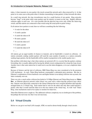An Introduction to Computer Networks, Release 2.0.9
token, A then transmits its own packet; this travels around the network and is then removed by A. At that
point (or in some cases at the point when A finishes transmitting its data packet) A then forwards the token.
In a small ring network, the ring circumference may be a small fraction of one packet. Ring networks
become “large” at the point when some packets may be entirely in transit on the ring. Slightly different
solutions apply in each case. (It is also possible that the physical ring exists only within the token-ring
switch, and that stations are connected to that switch using the usual point-to-point wiring.)
If all stations have packets to send, then we will have something like the following:
• A waits for the token
• A sends a packet
• A sends the token to B
• B sends a packet
• B sends the token to C
• C sends a packet
• C sends the token to D
• ...
All stations get an equal number of chances to transmit, and no bandwidth is wasted on collisions. (A
station constantly sending smaller packets will send the same number of packets as a station constantly
sending larger packets, but the bandwidth will be smaller in proportion to the smaller packet size.)
One problem with token ring is that when stations are powered off it is essential that the packets continue
forwarding; this is usually addressed by having the default circuit configuration be to keep the loop closed.
Another issue is that some station has to watch out in case the token disappears, or in case a duplicate token
appears.
Because of fairness and the lack of collisions, IBM Token Ring was once considered to be the premium
LAN mechanism. As such, Token Ring hardware commanded a substantial price premium. But due to
Ethernet’s combination of lower hardware costs and higher bitrates (even taking collisions into account), the
latter eventually won out.
There was also a much earlier collision-free hybrid of 10 Mbps Ethernet and Token Ring known as Token
Bus: an Ethernet physical network (often linear) was used with a token-ring-like protocol layer above
that. Stations were physically connected to the (linear) Ethernet but were assigned identifiers that logically
arranged them in a (virtual) ring. Each station had to wait for the token and only then could transmit a
packet; after that it would send the token on to the next station in the virtual ring. As with “real” Token
Ring, some mechanisms need to be in place to monitor for token loss.
Token Bus Ethernet never caught on. The additional software complexity was no doubt part of the problem,
but perhaps the real issue was that it was not necessary.
5.4 Virtual Circuits
Before we can get to our final LAN example, ATM, we need to detour briefly through virtual circuits.
136 5 Other LANs
 