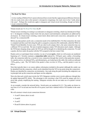An Introduction to Computer Networks, Release 2.0.9
The Road Not Taken
A close reading of Robert Frost’s poem referenced here reveals that the supposed great difference between
the two roads exists only in the narrator’s retrospective imaginings; the roads were in fact “really about
the same”. Perhaps this would also apply to datagram and virtual-circuit forwarding, though see below
on per-connection billing.
Virtual circuits are The Road Not Taken by IP.
Virtual-circuit switching (or routing) is an alternative to datagram switching, which was introduced in Chap-
ter 1. In datagram switching, routers know the next_hop to each destination, and packets are addressed by
destination. In virtual-circuit switching, routers know about end-to-end connections, and packets are “ad-
dressed” by a connection ID.
Before any data packets can be sent, a connection needs to be established first. For that connection, the route
is computed and then each link along the path is assigned a connection ID, traditionally called the VCI, for
Virtual Circuit Identifier. In most cases, VCIs are only locally unique; that is, the same connection may use
a different VCI on each link. The lack of global uniqueness makes VCI allocation much simpler. Although
the VCI keeps changing along a path, the VCI can still be thought of as identifying the connection. To send
a packet, the host marks the packet with the VCI assigned to the host–router1 link.
Packets arrive at (and depart from) switches via one of several ports, which we will assume are numbered
beginning at 0. Switches maintain a connection table indexed by xVCI,porty pairs; unlike a forwarding
table, the connection table has a record of every connection through that switch at that particular moment.
As a packet arrives, its inbound VCIin and inbound portin are looked up in this table; this yields an outbound
xVCIout,portouty pair. The VCI field of the packet is then rewritten to VCIout, and the packet is sent via
portout.
Note that typically there is no source address information included in the packet (although the sender can
be identified from the connection, which can be identified from the VCI at any point along the connection).
Packets are identified by connection, not destination. Any node along the path (including the endpoints) can
in principle look up the connection and figure out the endpoints.
Note also that each switch must rewrite the VCI. Datagram switches never rewrite addresses (though they
do update hopcount/TTL fields). The advantage to this rewriting is that VCIs need be unique only for a
given link, greatly simplifying the naming. Datagram switches also do not make use of a packet’s arrival
interface.
As an example, consider the network below. Switch ports are numbered 0,1,2,3. Two paths are drawn in,
one from A to F in red and one from B to D in green; each link is labeled with its VCI number in the same
color.
We will construct virtual-circuit connections between
• A and F (shown above in red)
• A and E
• A and C
• B and D (shown above in green)
5.4 Virtual Circuits 137
 