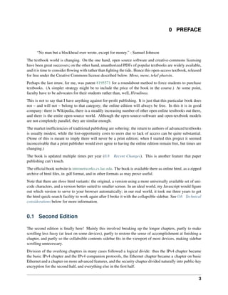 0 PREFACE
“No man but a blockhead ever wrote, except for money.” - Samuel Johnson
The textbook world is changing. On the one hand, open source software and creative-commons licensing
have been great successes; on the other hand, unauthorized PDFs of popular textbooks are widely available,
and it is time to consider flowing with rather than fighting the tide. Hence this open-access textbook, released
for free under the Creative Commons license described below. Mene, mene, tekel pharsin.
Perhaps the last straw, for me, was patent 8195571 for a roundabout method to force students to purchase
textbooks. (A simpler strategy might be to include the price of the book in the course.) At some point,
faculty have to be advocates for their students rather than, well, Hirudinea.
This is not to say that I have anything against for-profit publishing. It is just that this particular book does
not – and will not – belong to that category; the online edition will always be free. In this it is in good
company: there is Wikipedia, there is a steadily increasing number of other open online textbooks out there,
and there is the entire open-source world. Although the open-source-software and open-textbook models
are not completely parallel, they are similar enough.
The market inefficiencies of traditional publishing are sobering: the return to authors of advanced textbooks
is usually modest, while the lost-opportunity costs to users due to lack of access can be quite substantial.
(None of this is meant to imply there will never be a print edition; when I started this project it seemed
inconceivable that a print publisher would ever agree to having the online edition remain free, but times are
changing.)
The book is updated multiple times per year (0.8 Recent Changes). This is another feature that paper
publishing can’t touch.
The official book website is intronetworks.cs.luc.edu. The book is available there as online html, as a zipped
archive of html files, in .pdf format, and in other formats as may prove useful.
Note that there are three html variants: the original, a version using a more universally available set of uni-
code characters, and a version better suited to smaller screen. In an ideal world, my Javascript would figure
out which version to serve to your browser automatically; in our real world, it took me three years to get
the html quick-search facility to work again after I broke it with the collapsible sidebar. See 0.6 Technical
considerations below for more information.
0.1 Second Edition
The second edition is finally here! Mainly this involved breaking up the longer chapters, partly to make
scrolling less fussy (at least on some devices), partly to restore the sense of accomplishment at finishing a
chapter, and partly so the collabsible contents sidebar fits in the viewport of most devices, making sidebar
scrolling unnecessary.
Division of the overlong chapters in many cases followed a logical divide: thus the IPv4 chapter became
the basic IPv4 chapter and the IPv4 companion protocols, the Ethernet chapter became a chapter on basic
Ethernet and a chapter on more advanced features, and the security chapter divided naturally into public-key
encryption for the second half, and everything else in the first half.
3
 