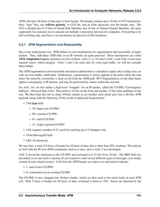 An Introduction to Computer Networks, Release 2.0.9
ATM cells have 48 bytes of data and a 5-byte header. The header contains up to 28 bits of VCI information,
three “type” bits, one cell-loss priority, or CLP, bit, and an 8-bit checksum over the header only. The
VCI is divided into 8-12 bits of Virtual Path Identifier and 16 bits of Virtual Channel Identifier, the latter
supposedly for customer use to separate out multiple connections between two endpoints. Forwarding is by
full switching only, and there is no mechanism for physical (LAN) broadcast.
5.5.1 ATM Segmentation and Reassembly
Due to the small packet size, ATM defines its own mechanisms for segmentation and reassembly of larger
packets. Thus, individual ATM links in an IP network are quite practical. These mechanisms are called
ATM Adaptation Layers, and there are four of them: AALs 1, 2, 3/4 and 5 (AAL 3 and AAL 4 were once
separate layers, which merged). AALs 1 and 2 are used only for voice-type traffic; we will not consider
them further.
The ATM segmentation-and-reassembly mechanism defined here is intended to apply only to large data; no
cells are ever further subdivided. Furthermore, segmentation is always applied at the point where the data
enters the network; reassembly is done at exit from the ATM path. IPv4 fragmentation, on the other hand,
applies conceptually to IP packets, and may be performed by routers within the network.
For AAL 3/4, we first define a high-level “wrapper” for an IP packet, called the CS-PDU (Convergence
Sublayer - Protocol Data Unit). This prefixes 32 bits on the front and another 32 bits (plus padding) on the
rear. We then chop this into as many 44-byte chunks as are needed; each chunk goes into a 48-byte ATM
payload, along with the following 32 bits worth of additional header/trailer:
• 2-bit type field:
– 10: begin new CS-PDU
– 00: continue CS-PDU
– 01: end of CS-PDU
– 11: single-segment CS-PDU
• 4-bit sequence number, 0-15, good for catching up to 15 dropped cells
• 10-bit MessageID field
• CRC-10 checksum.
We now have a total of 9 bytes of header for 44 bytes of data; this is more than 20% overhead. This did not
sit well with the IP-over-ATM community (such as it was), and so AAL 5 was developed.
AAL 5 moved the checksum to the CS-PDU and increased it to 32 bits from 10 bits. The MID field was
discarded, as no one used it, anyway (if you wanted to send several different types of messages, you simply
created several virtual circuits). A bit from the ATM header was taken over and used to indicate:
• 1: start of new CS-PDU
• 0: continuation of an existing CS-PDU
The CS-PDU is now chopped into 48-byte chunks, which are then used as the entire body of each ATM
cell. With 5 bytes of header for 48 bytes of data, overhead is down to 10%. Errors are detected by the
5.5 Asynchronous Transfer Mode: ATM 141
 