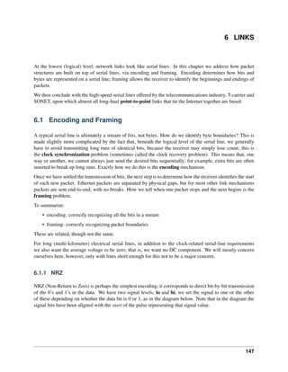 6 LINKS
At the lowest (logical) level, network links look like serial lines. In this chapter we address how packet
structures are built on top of serial lines, via encoding and framing. Encoding determines how bits and
bytes are represented on a serial line; framing allows the receiver to identify the beginnings and endings of
packets.
We then conclude with the high-speed serial lines offered by the telecommunications industry, T-carrier and
SONET, upon which almost all long-haul point-to-point links that tie the Internet together are based.
6.1 Encoding and Framing
A typical serial line is ultimately a stream of bits, not bytes. How do we identify byte boundaries? This is
made slightly more complicated by the fact that, beneath the logical level of the serial line, we generally
have to avoid transmitting long runs of identical bits, because the receiver may simply lose count; this is
the clock synchronization problem (sometimes called the clock recovery problem). This means that, one
way or another, we cannot always just send the desired bits sequentially; for example, extra bits are often
inserted to break up long runs. Exactly how we do this is the encoding mechanism.
Once we have settled the transmission of bits, the next step is to determine how the receiver identifies the start
of each new packet. Ethernet packets are separated by physical gaps, but for most other link mechanisms
packets are sent end-to-end, with no breaks. How we tell when one packet stops and the next begins is the
framing problem.
To summarize:
• encoding: correctly recognizing all the bits in a stream
• framing: correctly recognizing packet boundaries
These are related, though not the same.
For long (multi-kilometer) electrical serial lines, in addition to the clock-related serial-line requirements
we also want the average voltage to be zero; that is, we want no DC component. We will mostly concern
ourselves here, however, only with lines short enough for this not to be a major concern.
6.1.1 NRZ
NRZ (Non-Return to Zero) is perhaps the simplest encoding; it corresponds to direct bit-by-bit transmission
of the 0’s and 1’s in the data. We have two signal levels, lo and hi, we set the signal to one or the other
of these depending on whether the data bit is 0 or 1, as in the diagram below. Note that in the diagram the
signal bits have been aligned with the start of the pulse representing that signal value.
147
 