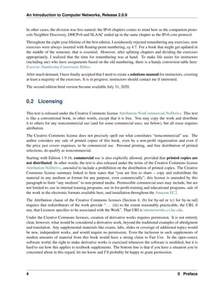 An Introduction to Computer Networks, Release 2.0.9
In other cases, the division was less natural; the IPv6 chapters comes to mind here as the companion proto-
cols Neighbor Discovery, DHCPv6 and SLAAC ended up in the same chapter as the IPv6 core protocol.
Throughout the eight-year lifetime of the first edition, I assiduously rejected renumbering any exercises; new
exercises were always inserted with floating-point numbering, eg 4.7. For a book that might get updated in
the middle of the semester, that is essential. However, after splitting chapters and dividing the exercises
appropriately, I realized that the time for renumbering was at hand. To make life easier for instructors
(including me) who have assignments based on the old numbering, there is a handy conversion table here:
Exercise-Numbering Conversion Tables.
After much demand, I have finally accepted that I need to create a solutions manual for instructors, covering
at least a majority of the exercises. It is in progress; instructors should contact me if interested.
The second edition html version became available July 31, 2020.
0.2 Licensing
This text is released under the Creative Commons license Attribution-NonCommercial-NoDerivs. This text
is like a conventional book, in other words, except that it is free. You may copy the work and distribute
it to others for any noncommercial use (and for some commercial uses; see below), but all reuse requires
attribution.
The Creative Commons license does not precisely spell out what constitutes “noncommercial” use. The
author considers any sale of printed copies of this book, even by a non-profit organization and even if
the price just covers expenses, to be commercial use. Personal printing, and free distribution of printed
selections, do qualify as noncommercial.
Starting with Edition 1.9.16, commercial use is also explicitly allowed, provided that printed copies are
not distributed. In other words, the text is also released under the terms of the Creative Commons license
Attribution-NoDerivs, amended to include a prohibition on the distribution of printed copies. The Creative
Commons license summary linked to here states that “you are free to share – copy and redistribute the
material in any medium or format for any purpose, even commercially”; this license is amended by this
paragraph to limit “any medium” to non-printed media. Permissible commercial uses may include, but are
not limited to, use in internal training programs, use in for-profit training and educational programs, sale of
the work in the electronic formats available here, and installation throughout the Amazon EC2.
The Attribution clause of the Creative Commons licenses [Section 4, (b) for by-nd or (c) for by-nc-nd]
requires that redistributors of the work provide “... (iii) to the extent reasonably practicable, the URI, if
any, that Licensor specifies to be associated with the Work”. That URI is intronetworks.cs.luc.edu.
Under the Creative Commons licenses, creation of derivative works requires permission. It is not entirely
clear, however, what would be considered a derivative work, beyond the traditional examples of abridgment
and translation. Any supplemental materials like exams, labs, slides or coverage of additional topics would
be new, independent works, and would require no permission. Even the inclusion in such supplements of
modest amounts of material from this book would have a strong claim to Fair Use. In the open-source
software world, the right to make derivative works is exercised whenever the software is modified, but it is
hard to see how this applies to textbook supplements. The bottom line is that if you have a situation you’re
concerned about in this regard, let me know and I’ll probably be happy to grant permission.
4 0 Preface
 