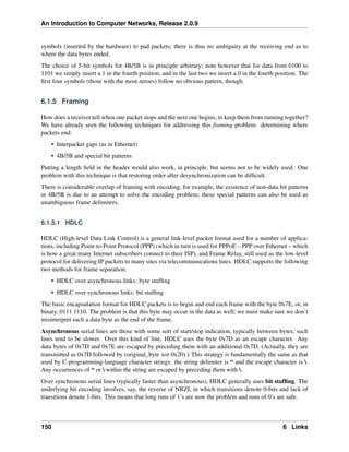 An Introduction to Computer Networks, Release 2.0.9
symbols (inserted by the hardware) to pad packets; there is thus no ambiguity at the receiving end as to
where the data bytes ended.
The choice of 5-bit symbols for 4B/5B is in principle arbitrary; note however that for data from 0100 to
1101 we simply insert a 1 in the fourth position, and in the last two we insert a 0 in the fourth position. The
first four symbols (those with the most zeroes) follow no obvious pattern, though.
6.1.5 Framing
How does a receiver tell when one packet stops and the next one begins, to keep them from running together?
We have already seen the following techniques for addressing this framing problem: determining where
packets end:
• Interpacket gaps (as in Ethernet)
• 4B/5B and special bit patterns
Putting a length field in the header would also work, in principle, but seems not to be widely used. One
problem with this technique is that restoring order after desynchronization can be difficult.
There is considerable overlap of framing with encoding; for example, the existence of non-data bit patterns
in 4B/5B is due to an attempt to solve the encoding problem; these special patterns can also be used as
unambiguous frame delimiters.
6.1.5.1 HDLC
HDLC (High-level Data Link Control) is a general link-level packet format used for a number of applica-
tions, including Point-to-Point Protocol (PPP) (which in turn is used for PPPoE – PPP over Ethernet – which
is how a great many Internet subscribers connect to their ISP), and Frame Relay, still used as the low-level
protocol for delivering IP packets to many sites via telecommunications lines. HDLC supports the following
two methods for frame separation:
• HDLC over asynchronous links: byte stuffing
• HDLC over synchronous links: bit stuffing
The basic encapsulation format for HDLC packets is to begin and end each frame with the byte 0x7E, or, in
binary, 0111 1110. The problem is that this byte may occur in the data as well; we must make sure we don’t
misinterpret such a data byte as the end of the frame.
Asynchronous serial lines are those with some sort of start/stop indication, typically between bytes; such
lines tend to be slower. Over this kind of line, HDLC uses the byte 0x7D as an escape character. Any
data bytes of 0x7D and 0x7E are escaped by preceding them with an additional 0x7D. (Actually, they are
transmitted as 0x7D followed by (original_byte xor 0x20).) This strategy is fundamentally the same as that
used by C-programming-language character strings: the string delimiter is “ and the escape character is .
Any occurrences of “ or  within the string are escaped by preceding them with .
Over synchronous serial lines (typically faster than asynchronous), HDLC generally uses bit stuffing. The
underlying bit encoding involves, say, the reverse of NRZI, in which transitions denote 0-bits and lack of
transitions denote 1-bits. This means that long runs of 1’s are now the problem and runs of 0’s are safe.
150 6 Links
 