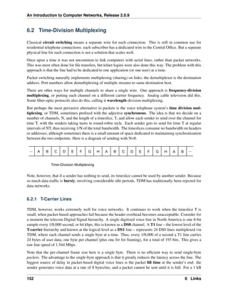 An Introduction to Computer Networks, Release 2.0.9
6.2 Time-Division Multiplexing
Classical circuit switching means a separate wire for each connection. This is still in common use for
residential telephone connections: each subscriber has a dedicated wire to the Central Office. But a separate
physical line for each connection is not a solution that scales well.
Once upon a time it was not uncommon to link computers with serial lines, rather than packet networks.
This was most often done for file transfers, but telnet logins were also done this way. The problem with this
approach is that the line had to be dedicated to one application (or one user) at a time.
Packet switching naturally implements multiplexing (sharing) on links; the demultiplexer is the destination
address. Port numbers allow demultiplexing of multiple streams to same destination host.
There are other ways for multiple channels to share a single wire. One approach is frequency-division
multiplexing, or putting each channel on a different carrier frequency. Analog cable television did this.
Some fiber-optic protocols also do this, calling it wavelength-division multiplexing.
But perhaps the most pervasive alternative to packets is the voice telephone system’s time division mul-
tiplexing, or TDM, sometimes prefixed with the adjective synchronous. The idea is that we decide on a
number of channels, N, and the length of a timeslice, T, and allow each sender to send over the channel for
time T, with the senders taking turns in round-robin style. Each sender gets to send for time T at regular
intervals of NT, thus receiving 1/N of the total bandwidth. The timeslices consume no bandwidth on headers
or addresses, although sometimes there is a small amount of space dedicated to maintaining synchronization
between the two endpoints. Here is a diagram of sending with N=8:
A B C D E F G H A B C D E F G H A B ...
...
Time-Division Multiplexing
Note, however, that if a sender has nothing to send, its timeslice cannot be used by another sender. Because
so much data traffic is bursty, involving considerable idle periods, TDM has traditionally been rejected for
data networks.
6.2.1 T-Carrier Lines
TDM, however, works extremely well for voice networks. It continues to work when the timeslice T is
small, when packet-based approaches fail because the header overhead becomes unacceptable. Consider for
a moment the telecom Digital Signal hierarchy. A single digitized voice line in North America is one 8-bit
sample every 1/8,000 second, or 64 kbps; this is known as a DS0 channel. A T1 line – the lowest level of the
T-carrier hierarchy and known at the logical level as a DS1 line – represents 24 DS0 lines multiplexed via
TDM, where each channel sends a single byte at a time. Thus, every 1/8,000 of a second a T1 line carries
24 bytes of user data, one byte per channel (plus one bit for framing), for a total of 193 bits. This gives a
raw line speed of 1.544 Mbps.
Note that the per-channel frame size here is a single byte. There is no efficient way to send single-byte
packets. The advantage to the single-byte approach is that it greatly reduces the latency across the line. The
biggest source of delay in packet-based digital voice lines is the packet fill time at the sender’s end: the
sender generates voice data at a rate of 8 bytes/ms, and a packet cannot be sent until it is full. For a 1 kB
152 6 Links
 
