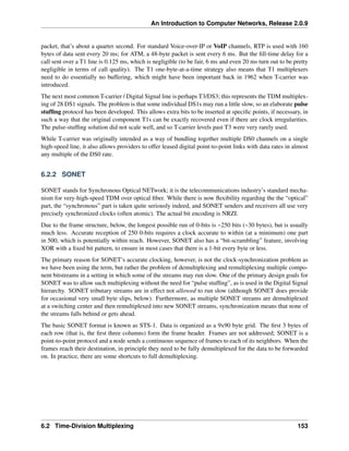 An Introduction to Computer Networks, Release 2.0.9
packet, that’s about a quarter second. For standard Voice-over-IP or VoIP channels, RTP is used with 160
bytes of data sent every 20 ms; for ATM, a 48-byte packet is sent every 6 ms. But the fill-time delay for a
call sent over a T1 line is 0.125 ms, which is negligible (to be fair, 6 ms and even 20 ms turn out to be pretty
negligible in terms of call quality). The T1 one-byte-at-a-time strategy also means that T1 multiplexers
need to do essentially no buffering, which might have been important back in 1962 when T-carrier was
introduced.
The next most common T-carrier / Digital Signal line is perhaps T3/DS3; this represents the TDM multiplex-
ing of 28 DS1 signals. The problem is that some individual DS1s may run a little slow, so an elaborate pulse
stuffing protocol has been developed. This allows extra bits to be inserted at specific points, if necessary, in
such a way that the original component T1s can be exactly recovered even if there are clock irregularities.
The pulse-stuffing solution did not scale well, and so T-carrier levels past T3 were very rarely used.
While T-carrier was originally intended as a way of bundling together multiple DS0 channels on a single
high-speed line, it also allows providers to offer leased digital point-to-point links with data rates in almost
any multiple of the DS0 rate.
6.2.2 SONET
SONET stands for Synchronous Optical NETwork; it is the telecommunications industry’s standard mecha-
nism for very-high-speed TDM over optical fiber. While there is now flexibility regarding the the “optical”
part, the “synchronous” part is taken quite seriously indeed, and SONET senders and receivers all use very
precisely synchronized clocks (often atomic). The actual bit encoding is NRZI.
Due to the frame structure, below, the longest possible run of 0-bits is ~250 bits (~30 bytes), but is usually
much less. Accurate reception of 250 0-bits requires a clock accurate to within (at a minimum) one part
in 500, which is potentially within reach. However, SONET also has a “bit-scrambling” feature, involving
XOR with a fixed bit pattern, to ensure in most cases that there is a 1-bit every byte or less.
The primary reason for SONET’s accurate clocking, however, is not the clock-synchronization problem as
we have been using the term, but rather the problem of demultiplexing and remultiplexing multiple compo-
nent bitstreams in a setting in which some of the streams may run slow. One of the primary design goals for
SONET was to allow such multiplexing without the need for “pulse stuffing”, as is used in the Digital Signal
hierarchy. SONET tributary streams are in effect not allowed to run slow (although SONET does provide
for occasional very small byte slips, below). Furthermore, as multiple SONET streams are demultiplexed
at a switching center and then remultiplexed into new SONET streams, synchronization means that none of
the streams falls behind or gets ahead.
The basic SONET format is known as STS-1. Data is organized as a 9x90 byte grid. The first 3 bytes of
each row (that is, the first three columns) form the frame header. Frames are not addressed; SONET is a
point-to-point protocol and a node sends a continuous sequence of frames to each of its neighbors. When the
frames reach their destination, in principle they need to be fully demultiplexed for the data to be forwarded
on. In practice, there are some shortcuts to full demultiplexing.
6.2 Time-Division Multiplexing 153
 