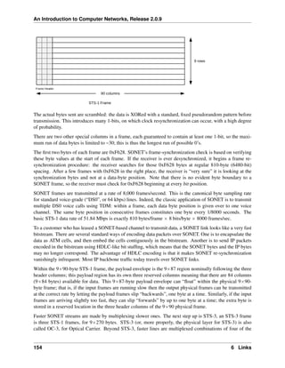 An Introduction to Computer Networks, Release 2.0.9
The actual bytes sent are scrambled: the data is XORed with a standard, fixed pseudorandom pattern before
transmission. This introduces many 1-bits, on which clock resynchronization can occur, with a high degree
of probability.
There are two other special columns in a frame, each guaranteed to contain at least one 1-bit, so the maxi-
mum run of data bytes is limited to ~30; this is thus the longest run of possible 0’s.
The first two bytes of each frame are 0xF628. SONET’s frame-synchronization check is based on verifying
these byte values at the start of each frame. If the receiver is ever desynchronized, it begins a frame re-
synchronization procedure: the receiver searches for those 0xF628 bytes at regular 810-byte (6480-bit)
spacing. After a few frames with 0xF628 in the right place, the receiver is “very sure” it is looking at the
synchronization bytes and not at a data-byte position. Note that there is no evident byte boundary to a
SONET frame, so the receiver must check for 0xF628 beginning at every bit position.
SONET frames are transmitted at a rate of 8,000 frames/second. This is the canonical byte sampling rate
for standard voice-grade (“DS0”, or 64 kbps) lines. Indeed, the classic application of SONET is to transmit
multiple DS0 voice calls using TDM: within a frame, each data byte position is given over to one voice
channel. The same byte position in consecutive frames constitutes one byte every 1/8000 seconds. The
basic STS-1 data rate of 51.84 Mbps is exactly 810 bytes/frame ˆ 8 bits/byte ˆ 8000 frames/sec.
To a customer who has leased a SONET-based channel to transmit data, a SONET link looks like a very fast
bitstream. There are several standard ways of encoding data packets over SONET. One is to encapsulate the
data as ATM cells, and then embed the cells contiguously in the bitstream. Another is to send IP packets
encoded in the bitstream using HDLC-like bit stuffing, which means that the SONET bytes and the IP bytes
may no longer correspond. The advantage of HDLC encoding is that it makes SONET re-synchronization
vanishingly infrequent. Most IP backbone traffic today travels over SONET links.
Within the 9ˆ90-byte STS-1 frame, the payload envelope is the 9ˆ87 region nominally following the three
header columns; this payload region has its own three reserved columns meaning that there are 84 columns
(9ˆ84 bytes) available for data. This 9ˆ87-byte payload envelope can “float” within the physical 9ˆ90-
byte frame; that is, if the input frames are running slow then the output physical frames can be transmitted
at the correct rate by letting the payload frames slip “backwards”, one byte at a time. Similarly, if the input
frames are arriving slightly too fast, they can slip “forwards” by up to one byte at a time; the extra byte is
stored in a reserved location in the three header columns of the 9ˆ90 physical frame.
Faster SONET streams are made by multiplexing slower ones. The next step up is STS-3, an STS-3 frame
is three STS-1 frames, for 9ˆ270 bytes. STS-3 (or, more properly, the physical layer for STS-3) is also
called OC-3, for Optical Carrier. Beyond STS-3, faster lines are multiplexed combinations of four of the
154 6 Links
 