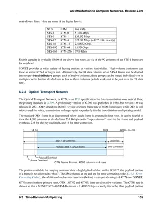 An Introduction to Computer Networks, Release 2.0.9
next-slowest lines. Here are some of the higher levels:
STS STM line rate
STS-1 STM-0 51.84 Mbps
STS-3 STM-1 155.52 Mbps
STS-12 STM-4 622.08 Mbps (=12*51.84, exactly)
STS-48 STM-16 2.48832 Gbps
STS-192 STM-64 9.953 Gbps
STS-768 STM-256 39.8 Gbps
Usable capacity is typically 84/90 of the above line rates, as six of the 90 columns of an STS-1 frame are
for overhead.
SONET provides a wide variety of leasing options at various bandwidths. High-volume customers can
lease an entire STS-1 or larger unit. Alternatively, the 84 data columns of an STS-1 frame can be divided
into seven virtual tributary groups, each of twelve columns; these groups can be leased individually or in
multiples, or be further divided into as few as three columns (which works out to be just over the T1 data
rate).
6.2.3 Optical Transport Network
The Optical Transport Network, or OTN, is an ITU specification for data transmission over optical fiber;
the primary standard is G.709. A preliminary version of G.709 was published in 1988, but version 1.0 was
released in 2001. OTN abandons SONET’s voice-oriented frame rate of 8000 frames/sec; while OTN is still
widely used for voice, transmission no longer quite so perfectly fits the time-division-multiplexing model.
The standard OTN frame is as diagrammed below; each frame is arranged in four rows. It can be helpful to
view the 4,080 columns as divided into 255 16-byte-wide “supercolumns”: one for the frame and payload
overhead, 238 for the payload itself, and 16 for error correction.
1 14 16 3824 4080 = 16×255
256 bytes
3824 = 16×239 bytes
Payload: 3808 = 16×238 bytes
Payload Overhead
OTN Frame Format: 4080 columns × 4 rows
Error Correction
Frame Overhead
The portion available for carrying customer data is highlighted in blue; unlike SONET, the payload portion
of a frame is not allowed to “float”. The 256 columns at the end are for error-correcting codes (7.4.2 Error-
Correcting Codes); the addition of such error correction (below) is a major advantage of OTN over SONET.
OTN comes in three primary rates, OTN1, OTN2 and OTN3; there are also a few variants. The OTN1 rate is
chosen so that a SONET STS-48/STM-16 stream – 2.48832 Gbps – exactly fits in the blue payload portion
6.2 Time-Division Multiplexing 155
 