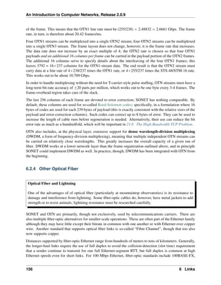 An Introduction to Computer Networks, Release 2.0.9
of the frame. This means that the OTN1 line rate must be (255/238) ˆ 2.48832 » 2.6661 Gbps. The frame
rate, in turn, is therefore about 20.42 frames/ms.
Four OTN1 streams can be multiplexed into a single OTN2 stream; four OTN2 streams can be multiplexed
into a single OTN3 stream. The frame layout does not change, however; it is the frame rate that increases.
The data rate does not increase by an exact multiple of 4; the OTN2 rate is chosen so that four OTN1
payloads and an additional 16 columns per frame can be carried in the payload portion of the OTN2 frames.
The additional 16 columns serve to specify details about the interleaving of the four OTN1 frames; this
leaves 3792 = 16ˆ237 columns for the OTN1-stream data. The end result is that the OTN2 stream must
carry data at a line rate of 4ˆ238/237 times the OTN1 rate, or 4ˆ255/237 times the STS-48/STM-16 rate.
This works out to be about 10.709 Gbps.
In order to handle multiplexing without the need for T-carrier-style pulse stuffing, OTN streams must have a
long-term bit-rate accuracy of ˘20 parts per million, which works out to be one byte every 3-4 frames. The
frame-overhead region takes care of the slack.
The last 256 columns of each frame are devoted to error correction; SONET has nothing comparable. By
default, these columns are used for so-called Reed-Solomon codes; specifically, in a formulation where 16
bytes of codes are used for each 239 bytes of payload (this is exactly consistent with the relative sizes of the
payload and error-correction columns). Such codes can correct up to 8 bytes of error. They can be used to
increase the length of cable runs before regeneration is needed. Alternatively, their use can reduce the bit
error rate as much as a hundredfold, which will be important in 21.6 The High-Bandwidth TCP Problem.
OTN also includes, at the physical layer, extensive support for dense wavelength-division multiplexing
(DWDM, a form of frequency-division multiplexing), meaning that multiple independent OTN streams can
be carried on relatively close wavelengths. This greatly increases the overall capacity of a given run of
fiber. DWDM works at a lower network layer than the frame organization outlined above, and in principle
SONET could implement DWDM as well. In practice, though, DWDM has been integrated with OTN from
the beginning.
6.2.4 Other Optical Fiber
Optical Fiber and Lightning
One of the advantages of of optical fiber (particularly at mountaintop observatories) is its resistance to
damage and interference from lightning. Some fiber-optic cables do, however, have metal jackets to add
strength or to resist animals; lightning resistance must be researched carefully.
SONET and OTN are primarily, though not exclusively, used by telecommunications carriers. There are
also multiple fiber-optic alternatives for smaller-scale operations. These are often part of the Ethernet family
although they may have little except their bitrate in common with one another or with Ethernet over copper
wire. Another standard that supports optical fiber links is so-called “Fibre Channel”, though that too also
now supports copper.
Distances supported by fiber-optic Ethernet range from hundreds of meters to tens of kilometers. Generally,
the longer-haul links require the use of full duplex to avoid the collision-detection (slot time) requirement
that a sender continue to transmit for one full Ethernet-segment RTT, but full duplex is common at high
Ethernet speeds even for short links. For 100 Mbps Ethernet, fiber-optic standards include 100BASE-FX,
156 6 Links
 