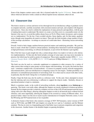 An Introduction to Computer Networks, Release 2.0.9
Some of the chapters contain source code; this is licensed under the Apache 2.0 license. Some code files
(those which are derivative works) contain an official Apache license statement; others do not.
0.3 Classroom Use
This book is meant as a serious and more-or-less thorough text for an introductory college or graduate course
in computer networks, carefully researched, with consistent notation and style, and complete with diagrams
and exercises. I have also tried to rethink the explanations of many protocols and algorithms, with the goal
of making them easier to understand. My intent is to create a text that covers to a reasonable extent why the
Internet is the way it is, to avoid the endless dreary focus on TLA’s (Three-Letter Acronyms), and to remain
not too mathematical. For the last, I have avoided calculus, linear algebra, and, for that matter, quadratic
terms (though some inequalities do sneak in at times). That said, the book includes a large number of back-
of-the-envelope calculations – in settings as concrete as I could make them – illustrating various networking
concepts.
Overall, I tried to find a happy medium between practical matters and underlying principles. My goal has
been to create a book that is useful to a broad audience, including those interested in network management,
in high-performance networking, in software development, or just in how the Internet is put together.
One of the best ways to gain insight into why a certain design choice was made is to look at a few alterna-
tive implementations. To that end, this book includes coverage of some topics one may never encounter in
practice, but which may be useful as points of comparison. These topics arguably include ATM (5.5 Asyn-
chronous Transfer Mode: ATM), SCTP (18.15.2 SCTP) and even 10 Mbps Ethernet (2.1 10-Mbps Classic
Ethernet).
The book can also be used as a networks supplement or companion to other resources for a variety of
other courses that overlap to some greater or lesser degree with networking. At Loyola, this book has been
used – sometimes coupled with a second textbook – in courses in computer security, network management,
telecommunications, and even introduction-to-computing courses for non-majors. Another possibility is an
alternative or nontraditional presentation of networking itself. It is when used in concert with other works,
in particular, that this book’s being free is of marked advantage.
Finally, I hope the book may also be useful as a reference work. To this end, I have attempted to ensure
that the indexing and cross-referencing is sufficient to support the drop-in reader. Similarly, obscure or
specialized notation is kept to a minimum.
Much is sometimes made, in the world of networking textbooks, about top-down versus bottom-up se-
quencing. This book is not really either, although the chapters are mostly numbered in bottom-up fashion.
Instead, the first chapter provides a relatively complete overview of the LAN, IP and transport network layers
(along with a few other things), allowing subsequent chapters to refer to all network layers without forward
reference, and, more importantly, allowing the chapters to be covered in a variety of different orders. As a
practical matter, when I use this text to teach Loyola’s Introduction to Computer Networks course, I cover
the IP/routing and TCP material more or less in parallel.
A distinctive feature of the book is the extensive coverage of TCP: TCP dynamics, newer versions of TCP
such as TCP Cubic and BBR TCP, and chapters on using the ns-2 and ns-3 simulators and the Mininet
emulator. This has its roots in a longstanding goal to find better ways to present competition and congestion
in the classroom. Another feature is the detailed chapter on queuing disciplines.
0.3 Classroom Use 5
 