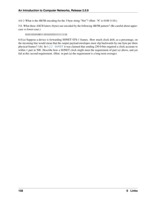 An Introduction to Computer Networks, Release 2.0.9
4.0.♢ What is the 4B/5B encoding for the 3-byte string “Net”? (Hint: ‘N’ is 0100 1110.)
5.0. What three ASCII letters (bytes) are encoded by the following 4B/5B pattern? (Be careful about upper-
case vs lower-case.)
010110101001110101010111111110
6.0.(a) Suppose a device is forwarding SONET STS-1 frames. How much clock drift, as a percentage, on
the incoming line would mean that the output payload envelopes must slip backwards by one byte per three
physical frames? | (b). In 6.2.2 SONET it was claimed that sending 250 0-bits required a clock accurate to
within 1 part in 500. Describe how a SONET clock might meet the requirement of part (a) above, and yet
fail at this second requirement. (Hint: in part (a) the requirement is a long-term average).
158 6 Links
 