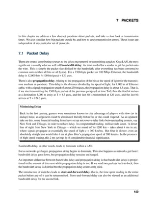 7 PACKETS
In this chapter we address a few abstract questions about packets, and take a close look at transmission
times. We also consider how big packets should be, and how to detect transmission errors. These issues are
independent of any particular set of protocols.
7.1 Packet Delay
There are several contributing sources to the delay encountered in transmitting a packet. On a LAN, the most
significant is usually what we will call bandwidth delay: the time needed for a sender to get the packet onto
the wire. This is simply the packet size divided by the bandwidth, after everything has been converted to
common units (either all bits or all bytes). For a 1500-byte packet on 100 Mbps Ethernet, the bandwidth
delay is 12,000 bits / (100 bits/µsec) = 120 µsec.
There is also propagation delay, relating to the propagation of the bits at the speed of light (for the transmis-
sion medium in question). This delay is the distance divided by the speed of light; for 1,000 m of Ethernet
cable, with a signal propagation speed of about 230 m/µsec, the propagation delay is about 4.3 µsec. That is,
if we start transmitting the 1500 byte packet of the previous paragraph at time T=0, then the first bit arrives
at a destination 1,000 m away at T = 4.3 µsec, and the last bit is transmitted at 120 µsec, and the last bit
arrives at T = 124.3 µsec.
Minimizing Delay
Back in the last century, gamers were sometimes known to take advantage of players with slow (as in
dialup) links; an opponent could be eliminated literally before he or she could respond. As an updated
take on this, some financial-trading firms have set up microwave-relay links between trading centers, say
New York and Chicago, in order to reduce delay. In computerized trading, milliseconds count. A direct
line of sight from New York to Chicago – which we round off to 1200 km – takes about 4 ms in air,
where signals propagate at essentially the speed of light c = 300 km/ms. But fiber is slower; even an
absolutely straight run would take 6 ms at glass fiber’s propagation speed of 200 km/ms. In the presence
of high-speed trading, this 2 ms savings is of considerable financial significance.
Bandwidth delay, in other words, tends to dominate within a LAN.
But as networks get larger, propagation delay begins to dominate. This also happens as networks get faster:
bandwidth delay goes down, but propagation delay remains unchanged.
An important difference between bandwidth delay and propagation delay is that bandwidth delay is propor-
tional to the amount of data sent while propagation delay is not. If we send two packets back-to-back, then
the bandwidth delay is doubled but the propagation delay counts only once.
The introduction of switches leads to store-and-forward delay, that is, the time spent reading in the entire
packet before any of it can be retransmitted. Store-and-forward delay can also be viewed as an additional
bandwidth delay for the second link.
159
 