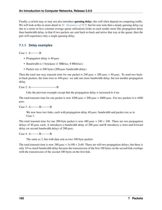 An Introduction to Computer Networks, Release 2.0.9
Finally, a switch may or may not also introduce queuing delay; this will often depend on competing traffic.
We will look at this in more detail in 20 Dynamics of TCP, but for now note that a steady queuing delay (eg
due to a more-or-less constant average queue utilization) looks to each sender more like propagation delay
than bandwidth delay, in that if two packets are sent back-to-back and arrive that way at the queue, then the
pair will experience only a single queuing delay.
7.1.1 Delay examples
Case 1: A B
• Propagation delay is 40 µsec
• Bandwidth is 1 byte/µsec (1 MB/sec, 8 Mbit/sec)
• Packet size is 200 bytes (200 µsec bandwidth delay)
Then the total one-way transmit time for one packet is 240 µsec = 200 µsec + 40 µsec. To send two back-
to-back packets, the time rises to 440 µsec: we add one more bandwidth delay, but not another propagation
delay.
Case 2: A B
Like the previous example except that the propagation delay is increased to 4 ms
The total transmit time for one packet is now 4200 µsec = 200 µsec + 4000 µsec. For two packets it is 4400
µsec.
Case 3: A R B
We now have two links, each with propagation delay 40 µsec; bandwidth and packet size as in
Case 1.
The total transmit time for one 200-byte packet is now 480 µsec = 240 + 240. There are two propagation
delays of 40 µsec each; A introduces a bandwidth delay of 200 µsec and R introduces a store-and-forward
delay (or second bandwidth delay) of 200 µsec.
Case 4: A R B
The same as 3, but with data sent as two 100-byte packets
The total transmit time is now 380 µsec = 3x100 + 2x40. There are still two propagation delays, but there is
only 3/4 as much bandwidth delay because the transmission of the first 100 bytes on the second link overlaps
with the transmission of the second 100 bytes on the first link.
160 7 Packets
 