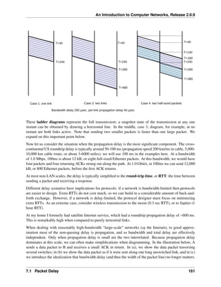An Introduction to Computer Networks, Release 2.0.9
T=40
T=240
T=40
T=240
T=280
T=480
Case 1: one link Case 3: two links
Bandwidth delay 200 µsec, per-link propagation delay 40 µsec
T=40
T=240
T=280
T=380
Case 4: two half-sized packets
T=140
T=180
These ladder diagrams represent the full transmission; a snapshot state of the transmission at any one
instant can be obtained by drawing a horizontal line. In the middle, case 3, diagram, for example, at no
instant are both links active. Note that sending two smaller packets is faster than one large packet. We
expand on this important point below.
Now let us consider the situation when the propagation delay is the most significant component. The cross-
continental US roundtrip delay is typically around 50-100 ms (propagation speed 200 km/ms in cable, 5,000-
10,000 km cable route, or about 3-6000 miles); we will use 100 ms in the examples here. At a bandwidth
of 1.0 Mbps, 100ms is about 12 kB, or eight full-sized Ethernet packets. At this bandwidth, we would have
four packets and four returning ACKs strung out along the path. At 1.0 Gbit/s, in 100ms we can send 12,000
kB, or 800 Ethernet packets, before the first ACK returns.
At most non-LAN scales, the delay is typically simplified to the round-trip time, or RTT: the time between
sending a packet and receiving a response.
Different delay scenarios have implications for protocols: if a network is bandwidth-limited then protocols
are easier to design. Extra RTTs do not cost much, so we can build in a considerable amount of back-and-
forth exchange. However, if a network is delay-limited, the protocol designer must focus on minimizing
extra RTTs. As an extreme case, consider wireless transmission to the moon (0.3 sec RTT), or to Jupiter (1
hour RTT).
At my home I formerly had satellite Internet service, which had a roundtrip propagation delay of ~600 ms.
This is remarkably high when compared to purely terrestrial links.
When dealing with reasonably high-bandwidth “large-scale” networks (eg the Internet), to good approx-
imation most of the non-queuing delay is propagation, and so bandwidth and total delay are effectively
independent. Only when propagation delay is small are the two interrelated. Because propagation delay
dominates at this scale, we can often make simplifications when diagramming. In the illustration below, A
sends a data packet to B and receives a small ACK in return. In (a), we show the data packet traversing
several switches; in (b) we show the data packet as if it were sent along one long unswitched link, and in (c)
we introduce the idealization that bandwidth delay (and thus the width of the packet line) no longer matters.
7.1 Packet Delay 161
 
