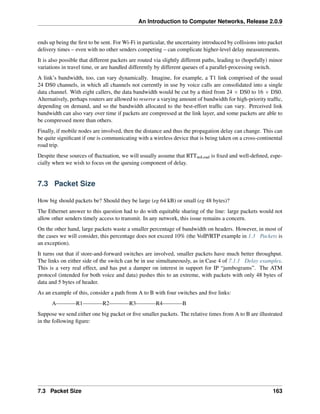 An Introduction to Computer Networks, Release 2.0.9
ends up being the first to be sent. For Wi-Fi in particular, the uncertainty introduced by collisions into packet
delivery times – even with no other senders competing – can complicate higher-level delay measurements.
It is also possible that different packets are routed via slightly different paths, leading to (hopefully) minor
variations in travel time, or are handled differently by different queues of a parallel-processing switch.
A link’s bandwidth, too, can vary dynamically. Imagine, for example, a T1 link comprised of the usual
24 DS0 channels, in which all channels not currently in use by voice calls are consolidated into a single
data channel. With eight callers, the data bandwidth would be cut by a third from 24 ˆ DS0 to 16 ˆ DS0.
Alternatively, perhaps routers are allowed to reserve a varying amount of bandwidth for high-priority traffic,
depending on demand, and so the bandwidth allocated to the best-effort traffic can vary. Perceived link
bandwidth can also vary over time if packets are compressed at the link layer, and some packets are able to
be compressed more than others.
Finally, if mobile nodes are involved, then the distance and thus the propagation delay can change. This can
be quite significant if one is communicating with a wireless device that is being taken on a cross-continental
road trip.
Despite these sources of fluctuation, we will usually assume that RTTnoLoad is fixed and well-defined, espe-
cially when we wish to focus on the queuing component of delay.
7.3 Packet Size
How big should packets be? Should they be large (eg 64 kB) or small (eg 48 bytes)?
The Ethernet answer to this question had to do with equitable sharing of the line: large packets would not
allow other senders timely access to transmit. In any network, this issue remains a concern.
On the other hand, large packets waste a smaller percentage of bandwidth on headers. However, in most of
the cases we will consider, this percentage does not exceed 10% (the VoIP/RTP example in 1.3 Packets is
an exception).
It turns out that if store-and-forward switches are involved, smaller packets have much better throughput.
The links on either side of the switch can be in use simultaneously, as in Case 4 of 7.1.1 Delay examples.
This is a very real effect, and has put a damper on interest in support for IP “jumbograms”. The ATM
protocol (intended for both voice and data) pushes this to an extreme, with packets with only 48 bytes of
data and 5 bytes of header.
As an example of this, consider a path from A to B with four switches and five links:
A R1 R2 R3 R4 B
Suppose we send either one big packet or five smaller packets. The relative times from A to B are illustrated
in the following figure:
7.3 Packet Size 163
 