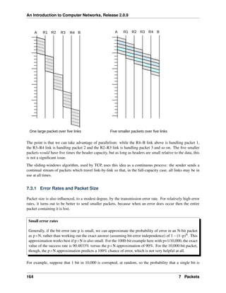 An Introduction to Computer Networks, Release 2.0.9
R2 R4 B R3 R4
R2
R1
A B
R3
R1
A
One large packet over five links Five smaller packets over five links
The point is that we can take advantage of parallelism: while the R4–B link above is handling packet 1,
the R3–R4 link is handling packet 2 and the R2–R3 link is handling packet 3 and so on. The five smaller
packets would have five times the header capacity, but as long as headers are small relative to the data, this
is not a significant issue.
The sliding-windows algorithm, used by TCP, uses this idea as a continuous process: the sender sends a
continual stream of packets which travel link-by-link so that, in the full-capacity case, all links may be in
use at all times.
7.3.1 Error Rates and Packet Size
Packet size is also influenced, to a modest degree, by the transmission error rate. For relatively high error
rates, it turns out to be better to send smaller packets, because when an error does occur then the entire
packet containing it is lost.
Small error rates
Generally, if the bit error rate p is small, we can approximate the probability of error in an N-bit packet
as pˆN, rather than working out the exact answer (assuming bit-error independence) of 1 – (1–p)N. This
approximation works best if pˆN is also small. For the 1000-bit example here with p=1/10,000, the exact
value of the success rate is 90.4833% versus the pˆN approximation of 90%. For the 10,000-bit packet,
though, the pˆN approximation predicts a 100% chance of error, which is not very helpful at all.
For example, suppose that 1 bit in 10,000 is corrupted, at random, so the probability that a single bit is
164 7 Packets
 