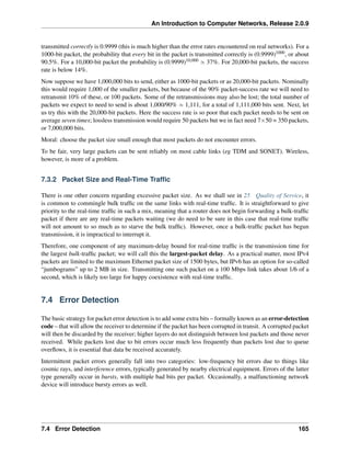 An Introduction to Computer Networks, Release 2.0.9
transmitted correctly is 0.9999 (this is much higher than the error rates encountered on real networks). For a
1000-bit packet, the probability that every bit in the packet is transmitted correctly is (0.9999)1000, or about
90.5%. For a 10,000-bit packet the probability is (0.9999)10,000 » 37%. For 20,000-bit packets, the success
rate is below 14%.
Now suppose we have 1,000,000 bits to send, either as 1000-bit packets or as 20,000-bit packets. Nominally
this would require 1,000 of the smaller packets, but because of the 90% packet-success rate we will need to
retransmit 10% of these, or 100 packets. Some of the retransmissions may also be lost; the total number of
packets we expect to need to send is about 1,000/90% » 1,111, for a total of 1,111,000 bits sent. Next, let
us try this with the 20,000-bit packets. Here the success rate is so poor that each packet needs to be sent on
average seven times; lossless transmission would require 50 packets but we in fact need 7ˆ50 = 350 packets,
or 7,000,000 bits.
Moral: choose the packet size small enough that most packets do not encounter errors.
To be fair, very large packets can be sent reliably on most cable links (eg TDM and SONET). Wireless,
however, is more of a problem.
7.3.2 Packet Size and Real-Time Traffic
There is one other concern regarding excessive packet size. As we shall see in 25 Quality of Service, it
is common to commingle bulk traffic on the same links with real-time traffic. It is straightforward to give
priority to the real-time traffic in such a mix, meaning that a router does not begin forwarding a bulk-traffic
packet if there are any real-time packets waiting (we do need to be sure in this case that real-time traffic
will not amount to so much as to starve the bulk traffic). However, once a bulk-traffic packet has begun
transmission, it is impractical to interrupt it.
Therefore, one component of any maximum-delay bound for real-time traffic is the transmission time for
the largest bulk-traffic packet; we will call this the largest-packet delay. As a practical matter, most IPv4
packets are limited to the maximum Ethernet packet size of 1500 bytes, but IPv6 has an option for so-called
“jumbograms” up to 2 MB in size. Transmitting one such packet on a 100 Mbps link takes about 1/6 of a
second, which is likely too large for happy coexistence with real-time traffic.
7.4 Error Detection
The basic strategy for packet error detection is to add some extra bits – formally known as an error-detection
code – that will allow the receiver to determine if the packet has been corrupted in transit. A corrupted packet
will then be discarded by the receiver; higher layers do not distinguish between lost packets and those never
received. While packets lost due to bit errors occur much less frequently than packets lost due to queue
overflows, it is essential that data be received accurately.
Intermittent packet errors generally fall into two categories: low-frequency bit errors due to things like
cosmic rays, and interference errors, typically generated by nearby electrical equipment. Errors of the latter
type generally occur in bursts, with multiple bad bits per packet. Occasionally, a malfunctioning network
device will introduce bursty errors as well.
7.4 Error Detection 165
 