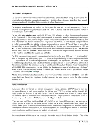 An Introduction to Computer Networks, Release 2.0.9
Networks v Refrigerators
At Loyola we once had a workstation used as a mainframe terminal that kept losing its connection. We
eventually noticed that the connection dropped every time the office refrigerator kicked on. Sure enough,
the cable ran directly behind the fridge; rerouting it solved the problem.
The simplest error-detection mechanism is a single parity bit; this will catch all one-bit errors. There is,
however, no straightforward generalization to N bits! That is, there is no N-bit error code that catches all
N-bit errors; see exercise 11.0.
The so-called Internet checksum, used by IP, TCP and UDP, is formed by taking the ones-complement sum
of the 16-bit words of the message. Ones-complement is an alternative way of representing signed integers
in binary; if one adds two positive integers and the sum does not overflow the hardware word size, then
ones-complement and the now-universal twos-complement are identical. To form the ones-complement sum
of 16-bit words A and B, first take the ordinary twos-complement sum A+B. Then, if there is an overflow
bit, add it back in as low-order bit. Thus, if the word size is 4 bits, the ones-complement sum of 0101 and
0011 is 1000 (no overflow). Now suppose we want the ones-complement sum of 0101 and 1100. First we
take the “exact” sum and get 1|0001, where the leftmost 1 is an overflow bit past the 4-bit wordsize. Because
of this overflow, we add this bit back in, and get 0010.
The 4-bit ones-complement numeric representation has two forms for zero: 0000 and 1111 (it is straightfor-
ward to verify that any 4-bit quantity plus 1111 yields the original quantity; in twos-complement notation
1111 represents -1, and an overflow is guaranteed, so adding back the overflow bit cancels the -1 and leaves
us with the original number). It is a fact that the ones-complement sum is never 0000 unless all bits of all
the summands are 0; if the summands add up to zero by coincidence, then the actual binary representation
will be 1111. This means that we can use 0000 in the checksum to represent “checksum not calculated”,
which the UDP protocol still allows over IPv4 for efficiency reasons. Over IPv6, UDP packets must include
a calculated checksum (RFC 2460, §8.1).
What is stored in the packet’s checksum field is the complement of the sum above, or 0xFFFF – sum. This
means that when the receiver calculates the checksum over the same range of bytes, the value obtained
should be zero.
Ones’ complement
Long ago, before Loyola had any Internet connectivity, I wrote a primitive UDP/IP stack to allow me
to use the Ethernet to back up one machine that did not have TCP/IP to another machine that did. We
used “private” IP addresses of the form 10.0.0.x. I set as many header fields to zero as I could. I paid
no attention to how to implement ones-complement addition; I simply used twos-complement, for the IP
header only, and did not use a UDP checksum at all. Hey, it worked.
Then we got a real Class B address block 147.126.0.0/16, and changed IP addresses. My software no
longer worked! It turned out that, in the original version, the IP header bytes were all small enough that
when I added up the 16-bit words there were no carries, and so ones-complement was the same as twos-
complement. With the new addresses, this was no longer true. As soon as I figured out how to implement
ones-complement addition properly, my backups worked again.
Ones-complement addition has a few properties that make numerical calculations simpler. First, when
166 7 Packets
 