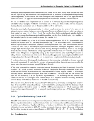 An Introduction to Computer Networks, Release 2.0.9
finding the ones-complement sum of a series of 16-bit values, we can defer adding in the overflow bits until
the end. Specifically, we can find the ones-complement sum of the values by adding them using ordinary
(twos-complement) 32-bit addition, and then forming the ones-complement sum of the upper and lower
16-bit half-words. The upper half-word here represents the accumulated overflow. See exercise 10.0.
We can also find the ones-complement sum of a series of 16-bit values by concatenating them pairwise
into 32-bit values, taking the 32-bit ones-complement sum of these, and then, as in the previous paragraph,
forming the ones-complement sum of the upper and lower 16-bit half-words.
Somewhat surprisingly, when calculating the 16-bit ones-complement sum of a series of bytes taken two at
a time, it does not matter whether we convert the pairs of consecutive bytes to integers using big-endian or
little-endian byte order (16.1.5 Binary Data). The overflow from the low-order bytes is added to the high-
order bytes by virtue of ordinary carries in addition, and the overflow from the high-order bytes is added to
the low-order bytes by the ones-complement rule. See exercise 10.5.
Finally, there is another way to look at the (16-bit) ones-complement sum: it is in fact the remainder upon
dividing the message (seen as a very long binary number) by 216 - 1, provided we replace a remainder of 0
with the equivalent ones-complement zero value consisting of sixteen 1-bits. This is similar to the decimal
“casting out nines” rule: if we add up the digits of a base-10 number, and repeat the process until we get
a single digit, then that digit is the remainder upon dividing the original number by 10-1 = 9. The analogy
here is that the message is looked at as a very large number written in base-216, where the “digits” are the
16-bit words. The process of repeatedly adding up the “digits” until we get a single “digit” amounts to
taking the ones-complement sum of the words. This remainder approach to ones-complement addition isn’t
very practical, but it does provide a useful way to analyze ones-complement checksums mathematically.
A weakness of any error-detecting code based on sums is that transposing words leads to the same sum, and
the error is not detected. In particular, if a message is fragmented and the fragments are reassembled in the
wrong order, the ones-complement sum will likely not detect it.
While some error-detecting codes are better than others at detecting certain kinds of systematic errors (for
example, CRC, below, is usually better than the Internet checksum at detecting transposition errors), ulti-
mately the effectiveness of an error-detecting code depends on its length. Suppose a packet P1 is corrupted
randomly into P2, but still has its original N-bit error code EC(P1). This N-bit code will fail to detect the
error that has occurred if EC(P2) is, by chance, equal to EC(P1). The probability that two random N-bit
codes will match is 1/2N (though a small random change in P1 might not lead to a uniformly distributed
random change in EC(P1); see the tail end of the CRC section below).
This does not mean, however, that one packet in 2N will be received incorrectly, as most packets are error-
free. If we use a 16-bit error code, and only 1 packet in 100,000 is actually corrupted, then the rate at which
corrupted packets will sneak by is only 1 in 100,000 ˆ 65536, or about one in 6 ˆ 109. If packets are 1500
bytes, you have a good chance (90+%) of accurately transferring a terabyte, and a 37% chance (1/e) at ten
terabytes.
7.4.1 Cyclical Redundancy Check: CRC
The CRC error code is based on long division of polynomials, where the coefficients are integers modulo 2.
The use of polynomials tends to sound complicated but in fact it eliminates the need for carries or borrowing
in addition and subtraction. Together with the use of modulo-2 coefficients, this means that addition and
subtraction become equivalent to XOR. We treat the message, in binary, as a giant polynomial m(X), using
the bits of the message as successive coefficients (eg 10011011 = X7 + X4 + X3 + X + 1). We standardize
7.4 Error Detection 167
 