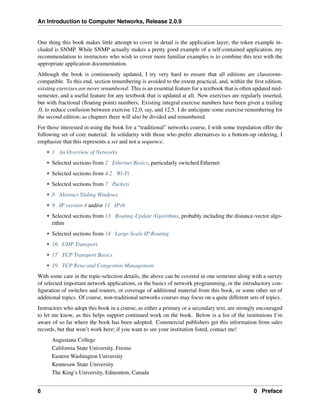 An Introduction to Computer Networks, Release 2.0.9
One thing this book makes little attempt to cover in detail is the application layer; the token example in-
cluded is SNMP. While SNMP actually makes a pretty good example of a self-contained application, my
recommendation to instructors who wish to cover more familiar examples is to combine this text with the
appropriate application documentation.
Although the book is continuously updated, I try very hard to ensure that all editions are classroom-
compatible. To this end, section renumbering is avoided to the extent practical, and, within the first edition,
existing exercises are never renumbered. This is an essential feature for a textbook that is often updated mid-
semester, and a useful feature for any textbook that is updated at all. New exercises are regularly inserted,
but with fractional (floating point) numbers. Existing integral exercise numbers have been given a trailing
.0, to reduce confusion between exercise 12.0, say, and 12.5. I do anticipate some exercise renumbering for
the second edition; as chapters there will also be divided and renumbered.
For those interested in using the book for a “traditional” networks course, I with some trepidation offer the
following set of core material. In solidarity with those who prefer alternatives to a bottom-up ordering, I
emphasize that this represents a set and not a sequence.
• 1 An Overview of Networks
• Selected sections from 2 Ethernet Basics, particularly switched Ethernet
• Selected sections from 4.2 Wi-Fi
• Selected sections from 7 Packets
• 8 Abstract Sliding Windows
• 9 IP version 4 and/or 11 IPv6
• Selected sections from 13 Routing-Update Algorithms, probably including the distance-vector algo-
rithm
• Selected sections from 14 Large-Scale IP Routing
• 16 UDP Transport
• 17 TCP Transport Basics
• 19 TCP Reno and Congestion Management
With some care in the topic-selection details, the above can be covered in one semester along with a survey
of selected important network applications, or the basics of network programming, or the introductory con-
figuration of switches and routers, or coverage of additional material from this book, or some other set of
additional topics. Of course, non-traditional networks courses may focus on a quite different sets of topics.
Instructors who adopt this book in a course, as either a primary or a secondary text, are strongly encouraged
to let me know, as this helps support continued work on the book. Below is a list of the institutions I’m
aware of so far where the book has been adopted. Commercial publishers get this information from sales
records, but that won’t work here; if you want to see your institution listed, contact me!
Augustana College
California State University, Fresno
Eastern Washington University
Kennesaw State University
The King’s University, Edmonton, Canada
6 0 Preface
 