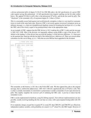 An Introduction to Computer Networks, Release 2.0.9
a divisor polynomial p(X) of degree N (N=32 for CRC-32 codes); the full specification of a given CRC
code requires giving this polynomial. (A full specification also requires spelling out the bit order within
bytes.) We append N 0-bits to m(X) (this is the polynomial XNm(X)), and divide the result by p(X). The
“checksum” is the remainder r(X), of maximum degree N–1 (that is, N bits).
This is a reasonably secure hash against real-world network corruption, in that it is very hard for systematic
errors to result in the same hash code. However, CRC is not secure against intentional corruption; given an
arbitrary message msg, there are straightforward algebraic means for tweaking the last bytes of msg so that
the CRC code of the result is equal to any predetermined value in the appropriate range.
As an example of CRC, suppose that the CRC divisor is 1011 (making this a CRC-3 code) and the message
is 1001 1011 1100. Here is the division; we repeatedly subtract (using XOR) a copy of the divisor 1011,
shifted so the leading 1 of the divisor lines up with the leading 1 of the previous difference. A 1 then goes
on the quotient line, lined up with the last digit of the shifted divisor; otherwise a 0. There are several online
calculators for this sort of thing, eg here. Note that an extra 000 has been appended to the dividend.
1 0100 1101 011
1011 1001 1011 1100 000
1011
010 1011 1100 000
10 11
00 0111 1100 000
101 1
010 0100 000
10 11
00 1000 000
1011
0011 000
10 11
01 110
1 011
0 101
The remainder, at the bottom, is 101; this is the N-bit CRC code. We then append the code to the original
message, that is, without the added zeroes: 1001 1011 1100 101; algebraically this is XNm(X) + r(X). This
is what is actually transmitted; if converted to a polynomial, it yields a remainder of zero upon division by
p(X). This slightly simplifies the receiver’s job of validating the CRC code: it just has to check that the
remainder is zero.
CRC is easily implemented in hardware, using bit-shifting registers. Fast software implementations are also
possible, usually involving handling the bits one byte at a time, with a precomputed lookup table with 256
entries.
If we randomly change enough bits in packet P1 to create P2, then CRC(P1) and CRC(P2) are effectively
independent random variables, with probability of a match 1 in 2N where N is the CRC length. However, if
168 7 Packets
 