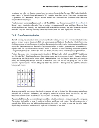 An Introduction to Computer Networks, Release 2.0.9
we change just a few bits then the change is not so random. In particular, for many CRC codes (that is, for
many choices of the underlying polynomial p(X)), changing up to three bits in P1 to create a new message
P2 guarantees that CRC(P1) ‰ CRC(P2). For the Internet checksum, this is not guaranteed even if we know
only two bits were changed.
Finally, there are also secure hashes, such as MD-5 and SHA-1 and their successors (28.6 Secure Hashes).
Nobody knows (or admits to knowing) how to produce two messages with same hash here. However, these
secure-hash codes are generally not used in network error-correction as they are much slower to calculate
than CRC; they are generally used only for secure authentication and other higher-level functions.
7.4.2 Error-Correcting Codes
If a link is noisy, we can add an error-correction code (also called forward error correction) that allows the
receiver in many cases to figure out which bits are corrupted, and fix them. This has the effect of improving
the bit error rate at a cost of reducing throughput. Error-correcting codes tend to involve many more bits than
are needed for error detection. Typically, if a communications technology proves to have an unacceptably
high bit-error rate (such as wireless), the next step is to introduce an error-correcting code to the protocol.
This generally reduces the “virtual” bit-error rate (that is, the error rate as corrected) to acceptable levels.
Perhaps the easiest error-correcting code to visualize is 2-D parity, for which we need O(N1/2) additional
bits. We take NˆN data bits and arrange them into a square; we then compute the parity for every column,
for every row, and for the entire square; this is 2N+1 extra bits. Here is a diagram with N=4, and with even
parity; the column-parity bits (in blue) are in the bottom (fifth) row and the row-parity bits (also in blue)
are in the rightmost (fifth) column. The parity bit for the entire 4ˆ4 data square is the light-blue bit in the
bottom right corner.
0 1 1 0 0
0 1 1 1 1
1 0 1 0 0
1 1 1 1 0
0 1 0 0 1
Now suppose one bit is corrupted; for simplicity, assume it is one of the data bits. Then exactly one column-
parity bit will be incorrect, and exactly one row-parity bit will be incorrect. These two incorrect bits mark
the column and row of the incorrect data bit, which we can then flip to the correct state.
We can make N large, but an essential requirement here is that there be only a single corrupted bit per square.
We are thus likely either to keep N small, or to choose a different code entirely that allows correction of
multiple bits. Either way, the addition of error-correcting codes can easily increase the size of a packet
significantly; some codes double or even triple the total number of bits sent.
7.4 Error Detection 169
 