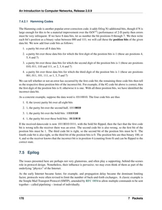 An Introduction to Computer Networks, Release 2.0.9
7.4.2.1 Hamming Codes
The Hamming code is another popular error-correction code; it adds O(log N) additional bits, though if N is
large enough for this to be a material improvement over the O(N1/2) performance of 2-D parity then errors
must be very infrequent. If we have 8 data bits, let us number the bit positions 0 through 7. We then write
each bit’s position as a binary value between 000 and 111; we will call these the position bits of the given
data bit. We now add four code bits as follows:
1. a parity bit over all 8 data bits
2. a parity bit over those data bits for which the first digit of the position bits is 1 (these are positions 4,
5, 6 and 7)
3. a parity bit over those data bits for which the second digit of the position bits is 1 (these are positions
010, 011, 110 and 111, or 2, 3, 6 and 7)
4. a parity bit over those data bits for which the third digit of the position bits is 1 (these are positions
001, 011, 101, 111, or 1, 3, 5 and 7)
We can tell whether or not an error has occurred by the first code bit; the remaining three code bits then tell
us the respective three position bits of the incorrect bit. For example, if the #2 code bit above is correct, then
the first digit of the position bits is 0; otherwise it is one. With all three position bits, we have identified the
incorrect data bit.
As a concrete example, suppose the data word is 10110010. The four code bits are thus
1. 0, the (even) parity bit over all eight bits
2. 1, the parity bit over the second half, 10110010
3. 1, the parity bit over the bold bits: 10110010
4. 1, the parity bit over these bold bits: 10110010
If the received data+code is now 10111010 0111, with the bold bit flipped, then the fact that the first code
bit is wrong tells the receiver there was an error. The second code bit is also wrong, so the first bit of the
position bits must be 1. The third code bit is right, so the second bit of the position bits must be 0. The
fourth code bit is also right, so the third bit of the position bits is 0. The position bits are thus binary 100, or
4, and so the receiver knows that the incorrect bit is in position 4 (counting from 0) and can be flipped to the
correct state.
7.5 Epilog
The issues presented here are perhaps not very glamorous, and often play a supporting, behind-the-scenes
role in protocol design. Nonetheless, their influence is pervasive; we may even think of them as part of the
underlying “physics” of the Internet.
As the early Internet became faster, for example, and propagation delay became the dominant limiting
factor, protocols were often revised to limit the number of back-and-forth exchanges. A classic example is
the Simple Mail Transport Protocol (SMTP), amended by RFC 1854 to allow multiple commands to be sent
together – called pipelining – instead of individually.
170 7 Packets
 