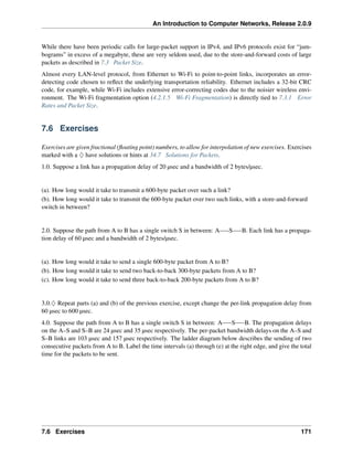 An Introduction to Computer Networks, Release 2.0.9
While there have been periodic calls for large-packet support in IPv4, and IPv6 protocols exist for “jum-
bograms” in excess of a megabyte, these are very seldom used, due to the store-and-forward costs of large
packets as described in 7.3 Packet Size.
Almost every LAN-level protocol, from Ethernet to Wi-Fi to point-to-point links, incorporates an error-
detecting code chosen to reflect the underlying transportation reliability. Ethernet includes a 32-bit CRC
code, for example, while Wi-Fi includes extensive error-correcting codes due to the noisier wireless envi-
ronment. The Wi-Fi fragmentation option (4.2.1.5 Wi-Fi Fragmentation) is directly tied to 7.3.1 Error
Rates and Packet Size.
7.6 Exercises
Exercises are given fractional (floating point) numbers, to allow for interpolation of new exercises. Exercises
marked with a ♢ have solutions or hints at 34.7 Solutions for Packets.
1.0. Suppose a link has a propagation delay of 20 µsec and a bandwidth of 2 bytes/µsec.
(a). How long would it take to transmit a 600-byte packet over such a link?
(b). How long would it take to transmit the 600-byte packet over two such links, with a store-and-forward
switch in between?
2.0. Suppose the path from A to B has a single switch S in between: A S B. Each link has a propaga-
tion delay of 60 µsec and a bandwidth of 2 bytes/µsec.
(a). How long would it take to send a single 600-byte packet from A to B?
(b). How long would it take to send two back-to-back 300-byte packets from A to B?
(c). How long would it take to send three back-to-back 200-byte packets from A to B?
3.0.♢ Repeat parts (a) and (b) of the previous exercise, except change the per-link propagation delay from
60 µsec to 600 µsec.
4.0. Suppose the path from A to B has a single switch S in between: A S B. The propagation delays
on the A–S and S–B are 24 µsec and 35 µsec respectively. The per-packet bandwidth delays on the A–S and
S–B links are 103 µsec and 157 µsec respectively. The ladder diagram below describes the sending of two
consecutive packets from A to B. Label the time intervals (a) through (e) at the right edge, and give the total
time for the packets to be sent.
7.6 Exercises 171
 
