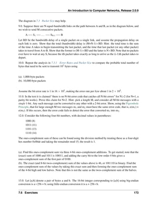An Introduction to Computer Networks, Release 2.0.9
The diagram in 7.3 Packet Size may help.
9.0. Suppose there are N equal-bandwidth links on the path between A and B, as in the diagram below, and
we wish to send M consecutive packets.
A S1 ... SN-1 B
Let BD be the bandwidth delay of a single packet on a single link, and assume the propagation delay on
each link is zero. Show that the total (bandwidth) delay is (M+N-1)ˆBD. Hint: the total time is the sum
of the time A takes to begin transmitting the last packet, and the time that last packet (or any other packet)
takes to travel from A to B. Show that the former is (M-1)ˆBD and the latter is NˆBD. Note that no packets
ever have to wait at any Si because the ith packet takes exactly as long to arrive as the (i-1)th packet takes to
depart.
10.0. Repeat the analysis in 7.3.1 Error Rates and Packet Size to compare the probable total number of
bytes that need to be sent to transmit 107 bytes using
(a). 1,000-byte packets
(b). 10,000-byte packets
Assume the bit error rate is 1 in 16 ˆ 105, making the error rate per byte about 1 in 2 ˆ 105.
11.0. In the text it is claimed “there is no N-bit error code that catches all N-bit errors” for Ně2 (for N=1, a
parity bit works). Prove this claim for N=2. Hint: pick a length M, and consider all M-bit messages with a
single 1-bit. Any such message can be converted to any other with a 2-bit error. Show, using the Pigeonhole
Principle, that for large enough M two messages m1 and m2 must have the same error code, that is, e(m1) =
e(m2). If this occurs, then the error code fails to detect the error that converted m1 into m2.
12.0. Consider the following four-bit numbers, with decimal values in parentheses:
1000 (8)
1011 (11)
1101 (13)
1110 (14)
The ones-complement sum of these can be found using the division method by treating these as a four-digit
hex number 0x8bde and taking the remainder mod 15; the result is 1.
(a). Find this ones-complement sum via three 4-bit ones-complement additions. To get started, note that the
(exact) sum of 1000 and 1011 is 1|0011, and adding the carry bit to the low-order 4 bits gives a
ones-complement sum of the first pair of 0100.
(b). The exact (and 8-bit twos-complement) sum of the values above is 46, or 10|1110 in binary. Find the
ones-complement sum of the values by taking this exact sum and then forming the ones-complement sum
of the 4-bit high and low halves. Note that this is not the same as the twos-complement sum of the halves.
13.0. Let [a,b] denote a pair of bytes a and b. The 16-bit integer corresponding to [a,b] using big-endian
conversion is aˆ256 + b; using little-endian conversion it is a + 256ˆb.
7.6 Exercises 173
 